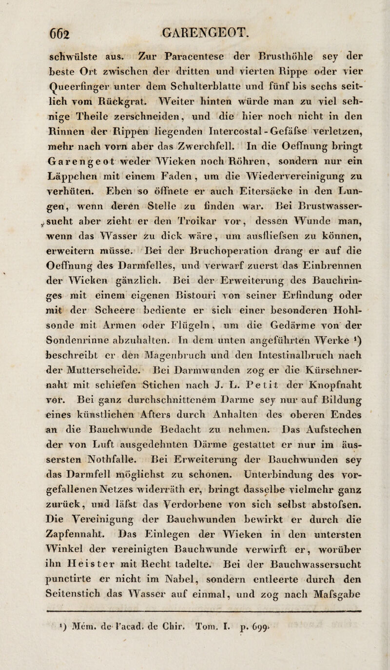 schwülste aus. Zur Paracentese der Brusthöhle sey der beste Ort zwischen der dritten und vierten Rippe oder vier Queerfinger unter dem Schulterblatte und fünf bis sechs seit¬ lich vom Rückgrat. Weiter hinten würde man zu viel seh¬ nige Theile zerschneiden, und die hier noch nicht in den Rinnen der Rippen liegenden Intercostal - Gefäfse verletzen, mehr nach vorn aber das Zwerchfell. In die öefTnung bringt Garengeot weder Wieken noch Röhren, sondern nur ein Läppchen mit einem Faden , um die Wiederv ereinigung zu verhüten. Eben so öffnete er auch Eitersacke in den Lun¬ gen, wenn deren Stelle zu finden war. Bei Brustwasser- ysucht aber zieht er den Troikar vor, dessen Wunde man, wenn das Wasser zu dick wäre, um auslliefsen zu können, erweitern müsse. Bei der Bruchoperation drang er auf die Oeffnung des Darmfelles, und verwarf zuerst das Einbrennen der Wieken gänzlich. Bei der Erweiterung des Bauchrin¬ ges mit einem eigenen Bistouri von seiner Erfindung oder mit der Sclieere bediente er sich einer besonderen Hohl¬ sonde mit Armen oder Flügeln, um die Gedärme von der Sondenrinne abzuhalten. In dem unten angeführten Werke 4) beschreibt er den Magenbruch und den Intestinalbruch nach der Mutterscheide. Bei Darmwunden zog er die Kürschner¬ naht mit schiefen Stichen nach J. L. Petit der Knopfnaht vor. Bei ganz durchschnittenem Darme sey nur auf Bildung eines künstlichen Afters durch Anhalten des oberen Endes an die Bauchwunde Bedacht zu nehmen. Das Aufstechen der von Luft ausgedehnten Därme gestattet er nur im äus- s ersten Noth falle. Bei Erweiterung der Bauch wunden sey das Darmfell möglichst zu schonen. Unterbindung des vor¬ gefallenen Netzes widerräth er, bringt dasselbe vielmehr ganz zurück, und läfst das Verdorbene von sich selbst abstofsen. Die Vereinigung der Bauchwunden bewirkt er durch die Zapfennaht. Das Einlegen der Wieken in den untersten Winkel der vereinigten Bauchwunde verwirft er, worüber ihn Heister mit Recht tadelte. Bei der Bauchwassersucht punctirte er nicht im Nabel, sondern entleerte durch den Seitenstich das Wasser auf einmal, und zog nach Mafsgabe J) Mein, de l’acadv de Chir. Tom. I. p. 699*