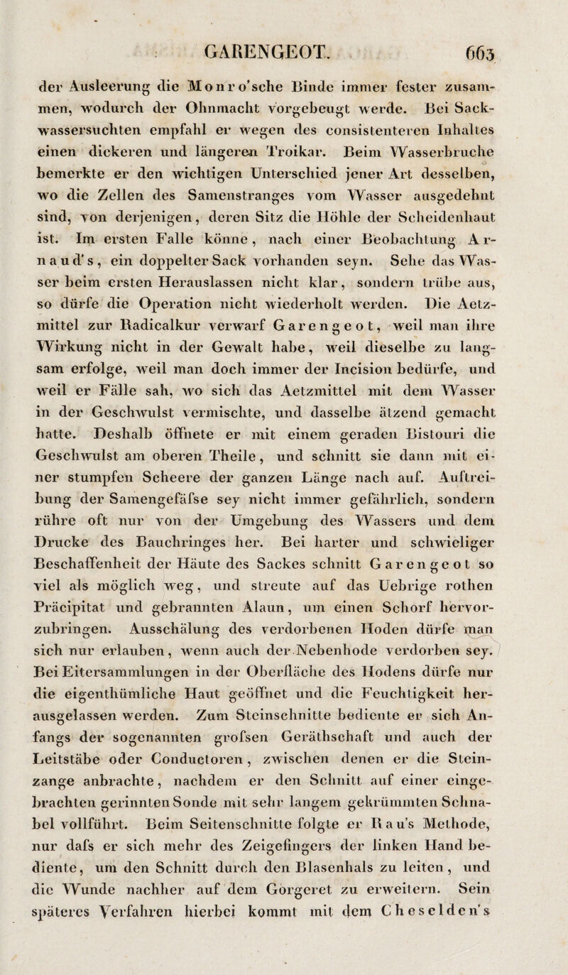 der Ausleerung die Monro’sche Binde immer fester zusam¬ men, wodurch der Ohnmacht vorgebeugt werde. Bei Sack- wassersucliten empfahl er wegen des consistenteren Inhaltes einen dickeren und längeren Troikar. Beim Wasserbruche bemerkte er den wichtigen Unterschied jener Art desselben, wo die Zellen des Samenstranges vom Wasser ausgedehnt sind, von derjenigen, deren Sitz die Höhle der Scheidenhaut ist. Im ersten Falle könne, nach einer Beobachtung Ar- naud’s, ein doppelter Sack vorhanden seyn. Sehe das Was¬ ser beim ersten Herauslassen nicht klar, sondern trübe aus, so dürfe die Operation nicht wiederholt werden. Die Aetz- mittel zur Badicalkur verwarf Garengeot, weil man ihre Wirkung nicht in der Gewalt habe, weil dieselbe zu lang¬ sam erfolge, weil man doch immer der Incision bedürfe, und weil er Fälle sah, wo sich das Aetzmittel mit dem Wasser in der Geschwulst vermischte, und dasselbe ätzend gemacht hatte. Deshalb öffnete er mit einem geraden Bistouri die Geschwulst am oberen Theile, und schnitt sie dann mit ei¬ ner stumpfen Scheere der ganzen Länge nach auf. Auftrei¬ bung der Saraengefäfse sey nicht immer gefährlich, sondern rühre oft nur von der Umgebung des Wassers und dem Drucke des Bauchringes her. Bei harter und schwieliger Beschaffenheit der Häute des Sackes schnitt Garengeot so viel als möglich weg, und streute auf das Uebrige rothen Präcipitat und gebrannten Alaun, um einen Schorf hervor¬ zubringen. Ausschälung des verdorbenen Hoden dürfe inan sich nur erlauben, wenn auch der.Nebenhode verdorben sey. Bei Eitersammlungen in der Oberfläche des Hodens dürfe nur die eigenthümliche Haut geöffnet und die Feuchtigkeit her¬ ausgelassen werden. Zum Steinschnitte bediente er sich An¬ fangs der sogenannten grofsen Geräthschaft und auch der Leitstäbe oder Conductoren , zwischen denen er die Stein¬ zange anbrachte, nachdem er den Schnitt auf einer einge- brachten gerinnten Sonde mit sehr langem gekrümmten Schna¬ bel vollführt. Beim Seitenschnitte folgte er Baus Methode, nur dafs er sich mehr des Zeigefingers der linken Hand be¬ diente, um den Schnitt durch den Blasenhals zu leiten, und die Wunde nachher auf dem Gorgcret zu erweitern. Sein späteres Verfahren hierbei kommt mit dem Cheseldens.