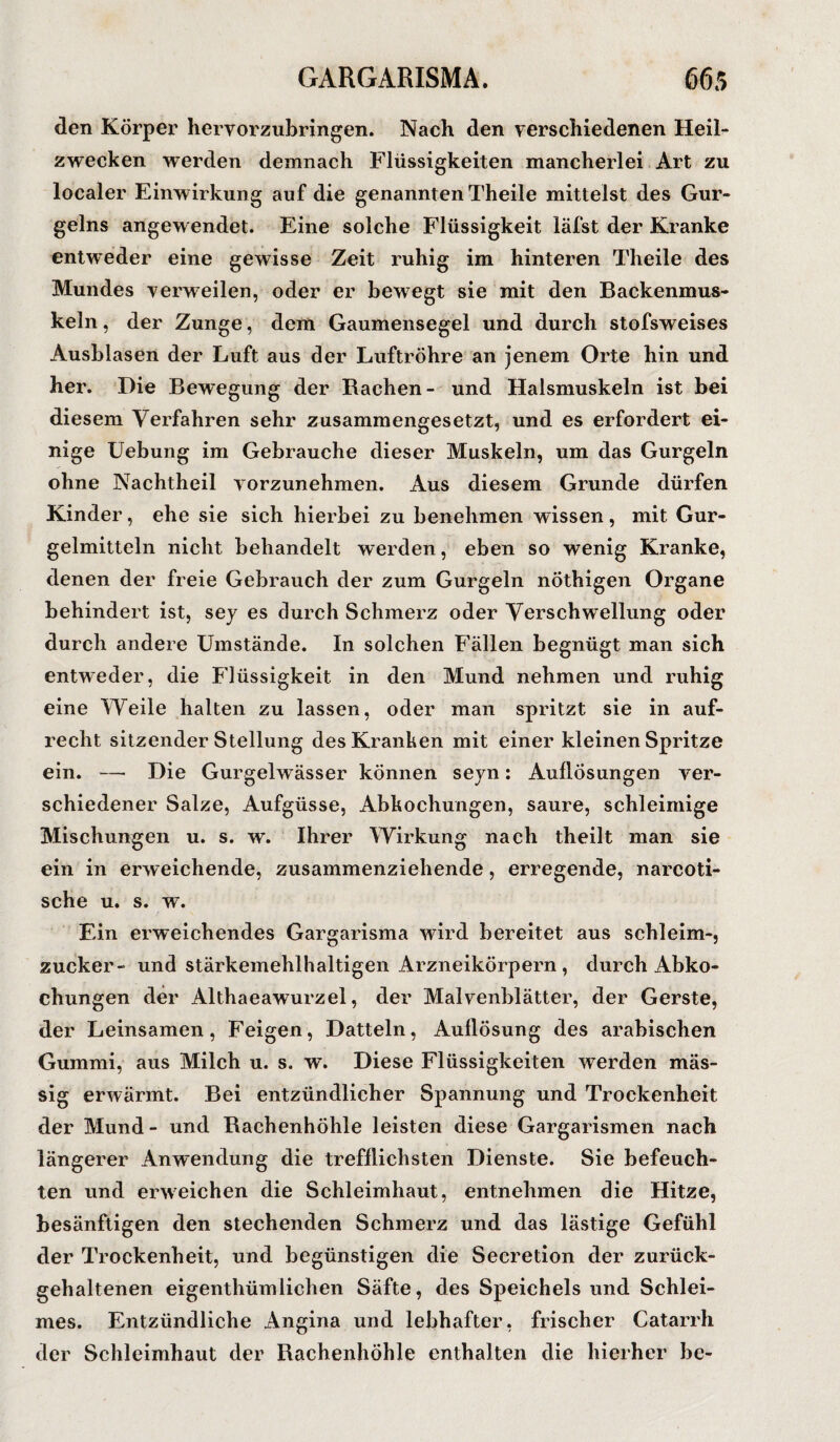 den Körper hervorzubringen. Nach den verschiedenen Heil¬ zwecken werden demnach Flüssigkeiten mancherlei Art zu localer Einwirkung auf die genannten Theile mittelst des Gur- gelns angewendet. Eine solche Flüssigkeit läfst der Kranke entweder eine gewisse Zeit ruhig im hinteren Theile des Mundes verweilen, oder er bewegt sie mit den Backenmus¬ keln , der Zunge, dem Gaumensegel und durch stofsweises Ausblasen der Luft aus der Luftröhre an jenem Orte hin und her. Die Bewegung der Bachen- und Halsmuskeln ist bei diesem Verfahren sehr zusammengesetzt, und es erfordert ei¬ nige Uebung im Gebrauche dieser Muskeln, um das Gurgeln ohne Nachtheil vorzunehmen. Aus diesem Grunde dürfen Kinder, ehe sie sich hierbei zu benehmen wissen, mit Gur¬ gelmitteln nicht behandelt werden, eben so wenig Kranke, denen der freie Gebrauch der zum Gurgeln nÖthigen Organe behindert ist, sey es durch Schmerz oder Verschwellung oder durch andere Umstände. In solchen Fällen begnügt man sich entweder, die Flüssigkeit in den Mund nehmen und ruhig eine Weile halten zu lassen, oder man spritzt sie in auf¬ recht sitzender Stellung des Kranken mit einer kleinen Spritze ein. — Die Gurgelwässer können seyn: Auflösungen ver¬ schiedener Salze, Aufgüsse, Abkochungen, saure, schleimige Mischungen u. s. w. Ihrer Wirkung nach theilt man sie ein in erweichende, zusammenziehende , erregende, narcoti- sche u. s. w. Ein erweichendes Gargarisma wird bereitet aus schleim-, zucker- und stärkemehlhaltigen Arzneikörpern, durch Abko¬ chungen der Althaeawurzel, der Malvenblätter, der Gerste, der Leinsamen, Feigen, Datteln, Auflösung des arabischen Gummi, aus Milch u. s. w. Diese Flüssigkeiten werden mäs- sig erwärmt. Bei entzündlicher Spannung und Trockenheit der Mund- und Bachenhöhle leisten diese Gargarismen nach längerer Anwendung die trefflichsten Dienste. Sie befeuch¬ ten und erweichen die Schleimhaut, entnehmen die Hitze, besänftigen den stechenden Schmerz und das lästige Gefühl der Trockenheit, und begünstigen die Secretion der zurück- gehaltenen eigenthümlichen Säfte, des Speichelsund Schlei¬ mes. Entzündliche Angina und lebhafter, frischer Catarrh der Schleimhaut der Rachenhöhle enthalten die hierher be-