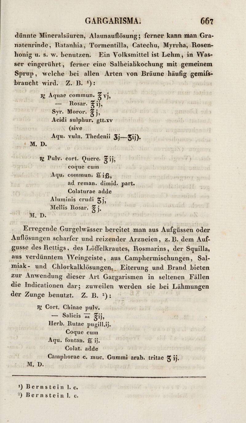 dünnte Mineralsäuren, Alaunauflösung; ferner kann man Gra¬ natenrinde, Ratanhia, Tormentilla, Catechu, Mjrrha, Rosen- honig u. s. w. benutzen. Ein Volksmittel ist Lehm, in Was¬ ser eingerührt, ferner eine Salbeiabkochung mit gemeinem Sprup, welche bei allen Arten von Bräune häufig gemifs- braucht wird. Z. B. *): Aquae commun. — Rosar. 5ij, Syr. Moror. 3rj, Acidi sulpkur. gtt.xv (sive Aqu. vuln. Thedenii 3j—5ij)- M. D. 1^ Pulv. cort. (fixere. 5ij, coque cum Aqu. commun. ^tiß, ad reman. dimid. part. Colaturae adde Aluminis crudi 2^ Mellis Rosar. M. D. V 11 Erregende Gurgelwässer bereitet man aus Aufgüssen oder Auflösungen scharfer und reizender Arzneien, z. B. dem Auf- gusse des Rettigs, des Löffelkrautes, Rosmarins, der Squilla, aus verdünntem Weingeiste, aus Camphermischungen, Sal¬ miak- und Chlorkalklösungen. Eiterung und Brand bieten zur Anwendung dieser Art Gai;garismen in seltenen Fällen die Indicationen dar; zuweilen werden sie bei Lähmungen der Zunge benutzt. Z. B. 2) : Cort. Chinae pulv. — Salicis TT Herb. Rutae pugill.ij. Coque cum Aqu. fontan. ££ ij. Colat. adde Campliorae c. muc. Gummi arab. tritae % ij. M. D. *) Bernstein 1. c. -) Bernstein 1, c.