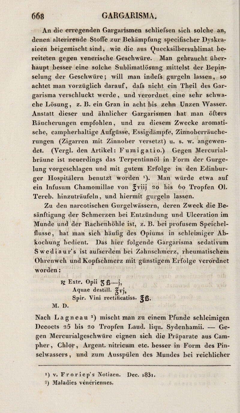 An die erregenden Gargarismen schliefsen sich solche an, denen alterirende Stoffe zur Bekämpfung specifischer Dy skr a- sieen beigemischt sind, wie die aus Quecksilbersublimat be¬ reiteten gegen yenerische Geschwüre. Man gebraucht über¬ haupt besser eine solche Sublimatlösung mittelst der Bepin- selung der Geschwüre; will man indefs gurgeln lassen, so achtet man vorzüglich darauf, dafs nicht ein Theil des Gar- garisma verschluckt werde , und verordnet eine sehr schwa¬ che Lösung, z. B. ein Gran in acht bis zehn Unzen Wasser. Anstatt dieser und ähnlicher Gargarismen hat man öfters Räucherungen empfohlen, und zu diesem Zwecke aromati¬ sche, campherhaltige Aufgüsse, Essigdämpfe, Zinnoberräuche¬ rungen (Zigarren mit Zinnober versetzt) u. s. w. angewen¬ det. (Vergl. den Artikel: Fumigatio.) Gegen Mercurial- bräune ist neuerdings das Terpentinnöl in Form der Gurge- lung vorgeschlagen und mit gutem Erfolge in den Edinbur- ger Hospitälern benutzt worden *). Man würde etwa auf ein Infusum Chamomillae von gviij 20 bis 60 Tropfen Ol. Tereb. hinzuträufeln, und hiermit gurgeln lassen. Zu den narcotischen GurgelwTässern, deren Zweck die Be¬ sänftigung der Schmerzen bei Entzündung und Ulceration im Munde und der Rachenhöhle ist, z. B. bei profusem Speichel¬ flüsse, hat man sich häulig des Opiums in schleimiger Ab¬ kochung bedient. Das hier folgende Gargarisma sedativum Swediaur s ist aufserdem bei Zahnschmerz, rheumatischem Ohrenweh und Kopfschmerz mit günstigem Erfolge verordnet worden: *£ Extr. Opn 5 ß—j, Aquae destill. Spir. Vini rectificatiss. P- M. D. Nach Lagneau l 2) mischt man zu einem Pfunde schleimigen Decocts 25 bis 20 Tropfen Laud. liqu. Sydenhamii. — Ge¬ gen Mercurialgeschwüre eignen sich die Präparate aus Cam- pher, Chlor, Argent. nitricum etc. besser in Form des Pin¬ selwassers , und zum Ausspülen des Mundes bei reichlicher l) v. Fr oriep’s Notizen. Dec. i83i. -) Maladies veneriermes.