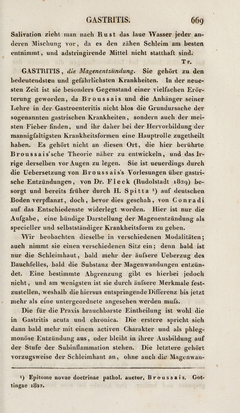 Saliration zieht man nach Rust das laue Wasser jeder an¬ deren Mischung yor, da es den zähen Schleim am besten entnimmt, und adstringirende Mittel nicht statthaft sind. T r. GASTRITIS , die Magenentzündung. Sie gehört zu den bedeutendsten und gefährlichsten Krankheiten. In der neue¬ sten Zeit ist sie besonders Gegenstand einer vielfachen Erör¬ terung geworden, da Broussais und die Anhänger seiner Lehre in der Gastroenteritis nicht blos die Grundursache der sogenannten gastrischen Krankheiten, sondern auch der mei¬ sten Fieber linden, und ihr daher bei der Heryorbildung der mannigfaltigsten Krankheitsformen eine Hauptrolle zugetheilt haben. Es gehört nicht an diesen Ort, die hier berührte Broussais’sehe Theorie näher zu entwickeln, und das Ir¬ rige derselben yor Augen zu legen. Sie ist ueuerdings durch die Uebersetzung von Broussais's Vorlesungen über gastri¬ sche Entzündungen, von Dr. Fleck (Rudolstadt 1829) be¬ sorgt und bereits früher durch H. Spitta J) auf deutschen Boden verpflanzt, doch, bevor dies geschah, von Conradi auf das Entschiedenste widerlegt worden. Hier ist nur die Aufgabe, eine bündige Darstellung der Magenentzündung als specieller und selbstständiger Krankheitsform zu geben. Wir beobachten dieselbe in verschiedenen Modalitäten; auch nimmt sie einen verschiedenen Sitz ein ; denn bald ist nur die Schleimhaut, bald mehr der äufsere Ueberzug des Bauchfelles, bald die Substanz der Magenwandungen entzün¬ det. Eine bestimmte Abgrenzung gibt es hierbei jedoch nicht, und am wenigsten ist sie durch äufsere Merkmale fest¬ zustellen, weshalb die hiersus entspringende Differenz bis jetzt mehr als eine untergeordnete angesehen werden mufs. Die für die Praxis brauchbarste Eintheilung ist wohl die in Gastritis acuta und chronica. Die erstere spricht sich dann bald mehr mit einem activen Charakter und als phleg¬ monöse Entzündung aus, oder bleibt in ihrer Ausbildung auf der Stufe der Subinflammation stehen. Die letztere gehört vorzugsweise der Schleimhaut an, ohne auch die Magenwan- x) Epitome novae doctrinae pathol. auctor. Broussais. Got- tingae 1822.