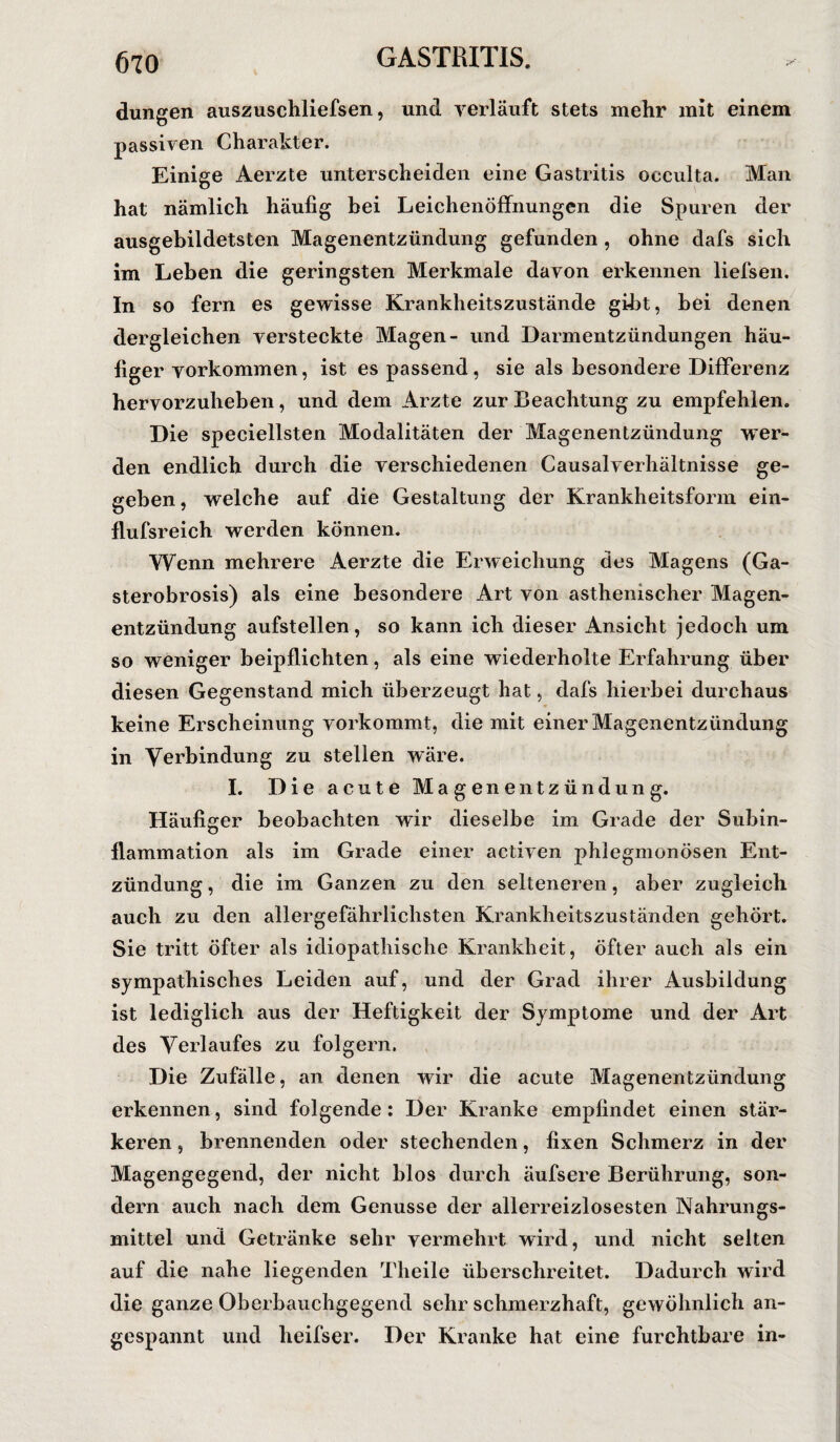 düngen auszuschliefsen, und verläuft stets mehr mit einem passiven Charakter. Einige Aerzte unterscheiden eine Gastritis oeculta. Man hat nämlich häufig hei Leichenöffnungen die Spuren der ausgebildetsten Magenentzündung gefunden , ohne dafs sich im Leben die geringsten Merkmale davon erkennen liefsen. In so fern es gewisse Krankheitszustände gibt, bei denen dergleichen versteckte Magen- und Darmentzündungen häu¬ figer Vorkommen, ist es passend, sie als besondere Differenz hervorzuheben, und dem Arzte zur Beachtung zu empfehlen. Die speciellsten Modalitäten der Magenentzündung wer¬ den endlich durch die verschiedenen Causalverhältnisse ge¬ geben , welche auf die Gestaltung der Krankheitsform ein- flufsreich werden können. Wenn mehrere Aerzte die Erweichung des Magens (Ga- sterobrosis) als eine besondere Art von asthenischer Magen¬ entzündung aufstellen, so kann ich dieser Ansicht jedoch um so weniger beipflichten, als eine wiederholte Erfahrung über diesen Gegenstand mich überzeugt hat, dafs hierbei durchaus keine Erscheinung vorkommt, die mit einer Magenentzündung in Verbindung zu stellen wäre. I. Die acute Magenentzündung. Häufiger beobachten wir dieselbe im Grade der Subin¬ flammation als im Grade einer activen phlegmonösen Ent¬ zündung , die im Ganzen zu den selteneren, aber zugleich auch zu den allergefährlichsten Krankheitszuständen gehört. Sie tritt öfter als idiopathische Krankheit, öfter auch als ein sympathisches Leiden auf, und der Grad ihrer Ausbildung ist lediglich aus der Heftigkeit der Symptome und der Art des Verlaufes zu folgern. Die Zufälle, an denen wir die acute Magenentzündung erkennen, sind folgende: Der Kranke empfindet einen stär¬ keren , brennenden oder stechenden, fixen Schmerz in der Magengegend, der nicht blos durch äufsere Berührung, son¬ dern auch nach dem Genüsse der allerreizlosesten Nahrungs¬ mittel und Getränke sehr vermehrt wird, und nicht selten auf die nahe liegenden Theile überschreitet. Dadurch wird die ganze Oberbauchgegend sehr schmerzhaft, gewöhnlich an¬ gespannt und heifser. Der Kranke hat eine furchtbare in-