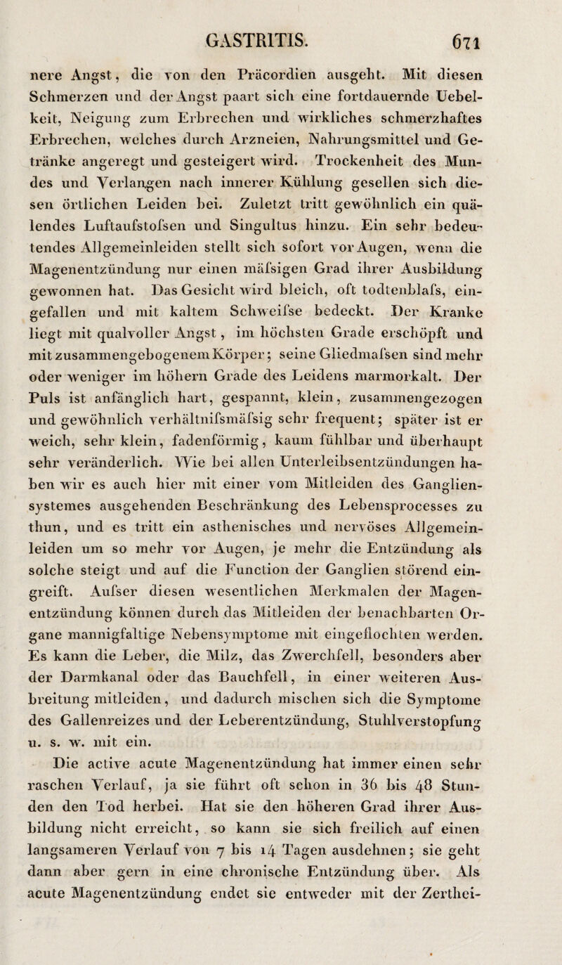 nere Angst, die von den Präcordien ausgeht. Mit diesen Schmerzen und der Angst paart sich eine fortdauernde Uebel- keit, Neigung zum Erbrechen und wirkliches schmerzhaftes Erbrechen, welches durch Arzneien, Nahrungsmittel und Ge¬ tränke angeregt und gesteigert wird. Trockenheit des Mun¬ des und Verlangen nach innerer Kühlung gesellen sich die¬ sen Örtlichen Leiden bei. Zuletzt tritt gewöhnlich ein quä¬ lendes Luftaufstofsen und Singultus hinzu. Ein sehr bedeu¬ tendes Allgemeinleiden stellt sich sofort vor Augen, wenn die Magenentzündung nur einen mäfsigen Grad ihrer Ausbildung gewonnen hat. Das Gesicht wird bleich, oft todtenblafs, ein¬ gefallen und mit kaltem Schweilse bedeckt. Der Kranke liegt mit qualvoller Angst, im höchsten Grade erschöpft und mit zusammengebogenem Körper ; seine Gliedmafsen sind mehr oder weniger im hohem Grade des Leidens marmorkalt. Der Puls ist anfänglich hart, gespannt, klein, zusammengezogen und gewöhnlich yerhältnifsmäfsig sehr frequent; später ist er weich, sehr klein, fadenförmig, kaum fühlbar und überhaupt sehr veränderlich. Wie bei allen Unterleibsentzündungen ha¬ ben wir es auch hier mit einer vom Mitleiden des Ganglien- systemes ausgehenden Beschränkung des Lebensprocesses zu thun, und es tritt ein asthenisches und nervöses Allgemein- leiden um so mehr vor Augen, je mehr die Entzündung als solche steigt und auf die Function der Ganglien störend ein¬ greift. Aufser diesen wesentlichen Merkmalen der Magen¬ entzündung können durch das Mitleiden der benachbarten Or¬ gane mannigfaltige Nebensymptome mit eingellochten werden. Es kann die Leber, die Milz, das Zwerchfell, besonders aber der Darmkanal oder das Bauchfell, in einer weiteren Aus¬ breitung mitleiden, und dadurch mischen sich die Symptome des Gallenreizes und der Leberentzündung, StuhlverStopfung u. s. w. mit ein. Die active acute Magenentzündung hat immer einen sehr raschen Verlauf, ja sie führt oft schon in 36 bis 4$ Stun¬ den den Tod herbei. Hat sie den höheren Grad ihrer Aus¬ bildung nicht erreicht, so kann sie sich freilich auf einen langsameren Verlauf von 7 bis 14 Tagen ausdehnen; sie geht dann aber gern in eine chronische Entzündung über. Als acute Magenentzündung endet sie entweder mit der Zerthei-