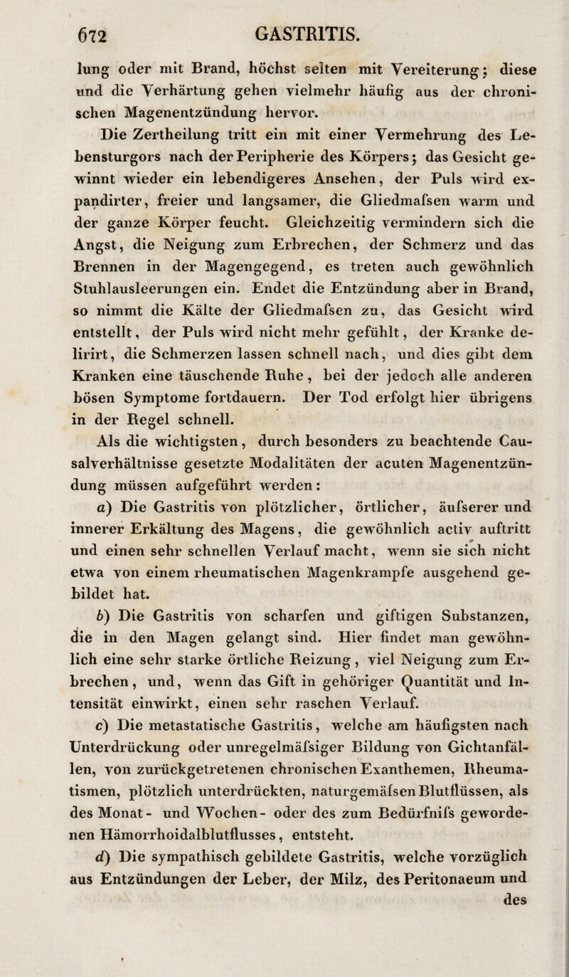 lung oder mit Brand, höchst selten mit Vereiterung; diese und die Verhärtung gehen vielmehr häufig aus der chroni¬ schen Magenentzündung hervor. Die Zertheilung tritt ein mit einer Vermehrung des Le¬ hensturgors nach der Peripherie des Körpers; das Gesicht ge¬ winnt wieder ein lebendigeres Ansehen, der Puls wird ex- pandirter, freier und langsamer, die Gliedmafsen warm und der ganze Körper feucht. Gleichzeitig vermindern sich die Angst, die Neigung zum Erbrechen, der Schmerz und das Brennen in der Magengegend, es treten auch gewöhnlich Stuhlausleerungen ein. Endet die Entzündung aber in Brand, so nimmt die Kälte der Gliedmafsen zu, das Gesicht wird entstellt, der Puls wird nicht mehr gefühlt, der Kranke de- lirirt, die Schmerzen lassen schnell nach, und dies gibt dem Kranken eine täuschende Ruhe , hei der jedoch alle anderen bösen Symptome fortdauern. Der Tod erfolgt hier übrigens in der Regel schnell. Als die wichtigsten, durch besonders zu beachtende Cau- salverhältnisse gesetzte Modalitäten der acuten Magenentzün¬ dung müssen aufgeführt werden: а) Die Gastritis von plötzlicher, örtlicher, äufserer und innerer Erkältung des Magens, die gewöhnlich aetiv auftritt & und einen sehr schnellen Verlauf macht, wenn sie sich nicht etwa von einem rheumatischen Magenkrampfe ausgehend ge¬ bildet hat. б) Die Gastritis von scharfen und giftigen Substanzen, die in den Magen gelangt sind. Hier findet man gewöhn¬ lich eine sehr starke örtliche Reizung , viel Neigung zum Er¬ brechen, und, wenn das Gift in gehöriger Quantität und In¬ tensität einwirkt, einen sehr raschen Verlauf. c) Die metastatische Gastritis, welche am häufigsten nach Unterdrückung oder unregelmäfsiger Bildung von Gichtanfäl¬ len, von zurückgetretenen chronischen Exanthemen, Rheuma¬ tismen, plötzlich unterdrückten, naturgemälsen Blutflüssen, als des Monat- und Wochen- oder des zum Bedürfnifs geworde¬ nen Hämorrhoidalblutflusses, entsteht. d) Die sympathisch gebildete Gastritis, welche vorzüglich aus Entzündungen der Leber, der Milz, des Peritonaeum und des