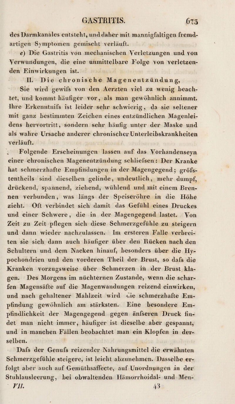 GASTRITIS. 675 des Darmkanales entsteht, und daher mit mannigfaltigen fremd¬ artigen Symptomen gemischt verläuft. e) Die Gastritis von mechanischen Verletzungen und von Verwundungen, die eine unmittelbare Folge von verletzen¬ den Einwirkungen ist. II. Die chronische Magenentzündung, Sie wird gewifs von den Aerzten viel zu wenig beach¬ tet, und kommt häufiger vor, als man gewöhnlich annimmt. Ihre Erkenntnifs ist leider sehr schwierig, da sie seltener mit ganz bestimmten Zeichen eines entzündlichen Magenlei¬ dens hervortritt, sondern sehr häufig unter der Maske und als wahre Ursache anderer chronischer Unterleibskrankheiten verläuft. Folgende Erscheinungen lassen auf das Vorhandenseyn einer chronischen Magenentzündung schliefsen: Der Kranke hat schmerzhafte Empfindungen in der Magengegend; gröfs- tentheils sind dieselben gelinde, undeutlich, mehr dumpf, drückend, spannend, ziehend, wühlend und mit einem Bren¬ nen verbunden, was längs der Speiseröhre in die Höhe zieht. Oft verbindet sich damit das Gefühl eines Druckes und einer Schwere, die in der Magengegend lastet. Von Zeit zu Zeit pflegen sich diese Schmerzgefühle zu steigern und dann wieder nachzulassen. Im ersteren Falle verbrei¬ ten sie sich dann auch häufiger über den Rücken nach den Schultern und dem Nacken hinauf, besonders über die Hy¬ pochondrien und den vorderen Theil der Brust, so dafs die Kranken vorzugsweise über Schmerzen in der Brust kla¬ gen. Des Morgens im nüchternen Zustande, wenn die schar¬ fen Magensäfte auf die Magenwandungen reizend einwirken, und nach gehaltener Mahlzeit wird die schmerzhafte Em¬ pfindung gewöhnlich am stärksten. Eine besondere Em¬ pfindlichkeit der Magengegend gegen änfseren Druck fin¬ det man nicht immer, häufiger ist dieselbe aber gespannt, und in manchen Fällen beobachtet man ein Klopfen in der¬ selben. Dafs der Genufs reizender Nahrungsmittel die erwähnten Schmerzgefühle steigere, ist leicht abzunehmen. Dasselbe er¬ folgt aber auch auf Gemüthsaffecte, auf Unordnungen in der Stuhlausleerung, bei obwaltenden Hämorrhoidal- und Mcn- Vlh 43