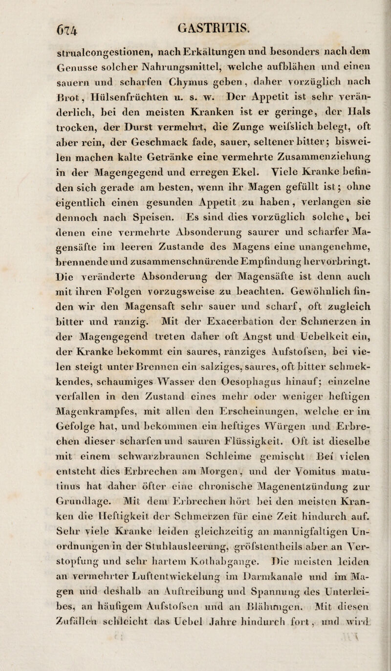 strualcongestionen, nach Erkältungen und besonders nachdem Genüsse solcher Nahrungsmittel, welche aufblähen und einen säuern und scharfen Chymus geben, daher vorzüglich nach Brot, Hülsenfrüchten u. s. w. Her Appetit ist sehr verän¬ derlich, bei den meisten Kranken ist er geringe, der Hals trocken, der Durst vermehrt, die Zunge weifslich belegt, oft aber rein, der Geschmack fade, sauer, seltener bitter; biswei¬ len machen kalte Getränke eine vermehrte Zusammenziehung in der Magengegend und erregen Ekel. Viele Kranke befin¬ den sich gerade am besten, wenn ihr Magen gefüllt ist; ohne eigentlich einen gesunden Appetit zu haben, verlangen sie dennoch nach Speisen. Es sind dies vorzüglich solche, bei denen eine vermehrte Absonderung saurer und scharfer Ma¬ gensäfte im leeren Zustande des Magens eine unangenehme, brennende und zusammenschnürende Empfindung hervorbringt. Die veränderte Absonderung der Magensäfte ist denn auch mit ihren Folgen vorzugsweise zu beachten. Gewöhnlich fin¬ den wir den Magensaft sehr sauer und scharf, oft zugleich bitter und ranzig. Mit der Exacerbation der Schmerzen in der Magengegend treten daher oft Angst und Uebelkeit ein, der Kranke bekommt ein saures, ranziges Aufstofsen, bei vie¬ len steigt unter Brennen ein salziges, saures, oft bitter schmek- kendes, schaumiges Wasser den Oesophagus hinauf; einzelne verfallen in den Zustand eines mehr oder weniger heftigen Magenkrampfes, mit allen den Erscheinungen, welche er im Gefolge hat, und bekommen ein heftiges Würgen und Erbre¬ chen dieser scharfen und sauren Flüssigkeit. Oft ist dieselbe mit einem schwarzbraunen Schleime gemischt Bei vielen entsteht dies Erbrechen am Morgen, und der Vomitus rnatu- tinus hat daher öfter eine chronische Magenentzündung zur Grundlage. Mit dem Erbrechen hört bei den meisten Kran¬ ken die Heftigkeit der Schmerzen für eine Zeit hindurch auf. Sehr viele Kranke leiden gleichzeitig an mannigfaltigen Un¬ ordnungen in der Stuhlausleerung, gröfstcntheils aber an Ver¬ stopfung und sehr hartem Kothab gange. Die meisten leiden an vermehrter Luftentwickelunar im Darmkanale und im Ma- gen und deshalb an Auftreibung und Spannung des Unterlei¬ bes, an häufigem Aufstofsen und an Blähungen. Mit diesen Zufällen schleicht das Uebel Jahre hindurch fort,- und wird