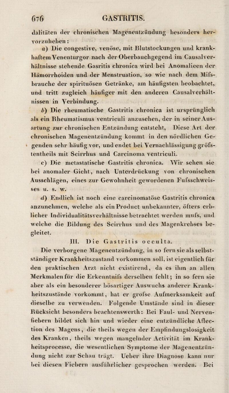 dalitäten der chronischen Magenentzündung besonders her¬ vor zuheben : a) Die congestive, venöse, mit Blutstockungen und krank¬ haftem Venenturgor nach der Oberbauchgegend im Causalver- hältnisse stehende Gasritis chronica wird bei Anomalieen der Hämorrhoiden und der Menstruation, so wie nach dem Mifs- brauche der spirituösen Getränke, am häufigsten beobachtet, und tritt zugleich häufiger mit den anderen Causalverhält- nissen in Verbindung. b) Die rheumatische Gastritis chronica ist ursprünglich als ein Rheumatismus yentriculi anzusehen, der in seiner Aus¬ artung zur chronischen Entzündung entsteht, Diese Art der chronischen Magenentzündung kommt in den nördlichen Ge¬ genden sehr häufig yor, und endet bei Vernachlässigung gröfs- tentheils mit Scirrhus und Carcinoma yentriculi. c) Die metastatische Gastritis chronica. Wir sehen sie bei anomaler Gicht, nach Unterdrückung yon chronischen Ausschlägen, eines zur Gewohnheit gewordenen Fufsschweis- ses u. s. w. d) Endlich ist noch eine carcinomatöse Gastritis chronica anzunehmen, welche als ein Product unbekannter, öfters erb¬ licher Individualitätsverhältnisse betrachtet werden mufs, und welche die Bildung des Scirrhus und des Magenkrebses be¬ gleitet. III. Die Gastritis occulta. Die verborgene Magenentzündung, in so fern sie als selbst¬ ständiger Krankheitszustand Vorkommen soll, ist eigentlich für den praktischen Arzt nicht existirend, da es ihm an allen Merkmalen für die Erkenntnifs derselben fehlt; in so fern sie aber als ein besonderer bösartiger Auswmchs anderer Krank¬ heitszustände vorkommt, hat er grofse Aufmerksamkeit auf dieselbe zu verwenden. Folgende Umstände sind in dieser Rücksicht besonders beachtenswerth: Bei Faul- und Nerven¬ fiebern bildet sich hin und wieder eine entzündliche Affec- tion des Magens, die theils wegen der Empfindungslosigkeit des Kranken, theils wegen mangelnder Activität im Krank- heitsprocesse, die wesentlichen Symptome der Magenentzün¬ dung nicht zur Schau trägt. Ueber ihre Diagnose kann nur bei diesen Fiebern ausführlicher gesprochen werden. Bei