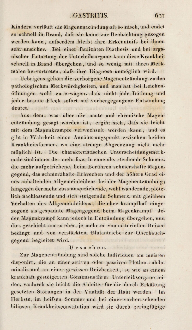 Kindern verläuft die Magenentzündung oft so rasch, und endet so schnell in Brand, dafs sie kaum zur Beobachtung gezogen werden kann, aufserdera bleibt ihre Erkenntnifs bei ihnen sehr unsicher. Bei einer faulichten Diathesis und bei orga¬ nischer Entartung der Unterleibsorgane kann diese Krankheit schnell in Brand übergehen, und so wenig mit ihren Merk¬ malen hervortreten, dafs ihre Diagnose unmöglich wird. Uebrigens gehöre die verborgene Magenentzündung zu den pathologischen Merkwürdigkeiten, und man hat bei Leichen¬ öffnungen wohl zu erwägen, dafs nicht jede Böthung und jeder braune Fleck sofort auf vorhergegangene Entzündung deutet. Aus dem, was über die acute und chronische Magen¬ entzündung gesagt worden ist, ergibt sich, dafs sie leicht mit dem Magenkrampfe verwechselt werden kann, und es gibt in Wahrheit einen Annäherungspunkt zwischen beiden Krankheitsformen, wo eine strenge Abgrenzung nicht mehr möglich ist. Die charakteristischen Unterscheidungsmerk¬ male sind immer der mehr fixe, brennende, stechende Schmerz, die mehr aufgetriebene, beim Berühren schmerzhafte Magen¬ gegend, das schmerzhafte Erbrechen und der höhere Grad ei¬ nes anhaltenden Allgemeinleidens bei der Magenentzündung; hingegen der mehr zusammenziehende, wohl wandernde, plötz¬ lich nachlassende und sich steigernde Schmerz, mit gleichem Verhalten des Allgemeinleidens, die eher krampfhaft einge- zogene als gespannte Magengegend beim Magenkrampf. Je¬ der Magenkrampf kann jedoch in Entzündung übergehen, und dies geschieht um so eher, je mehr er von materiellen Beizen bedingt und von verstärktem Blutantriebe zur Oberbauch¬ gegend begleitet wird. Ursachen. Zur Magenentzündung sind solche Individuen am meisten disponirt, die an einer activen oder passiven Plethora abdo¬ minalis und an einer gewissen Reizbarkeit, so wie an einem krankhaft gesteigerten Consensus ihrer Unterleibsorgane lei¬ den, wodurch sie leicht die Ableiter für die durch Erkältung gesetzten Störungen in der Vitalität der Haut werden. Im Herbste, im heifsen Sommer und bei einer vorherrschenden biliösen Krankheitsconstitution wird sie durch geringfügige
