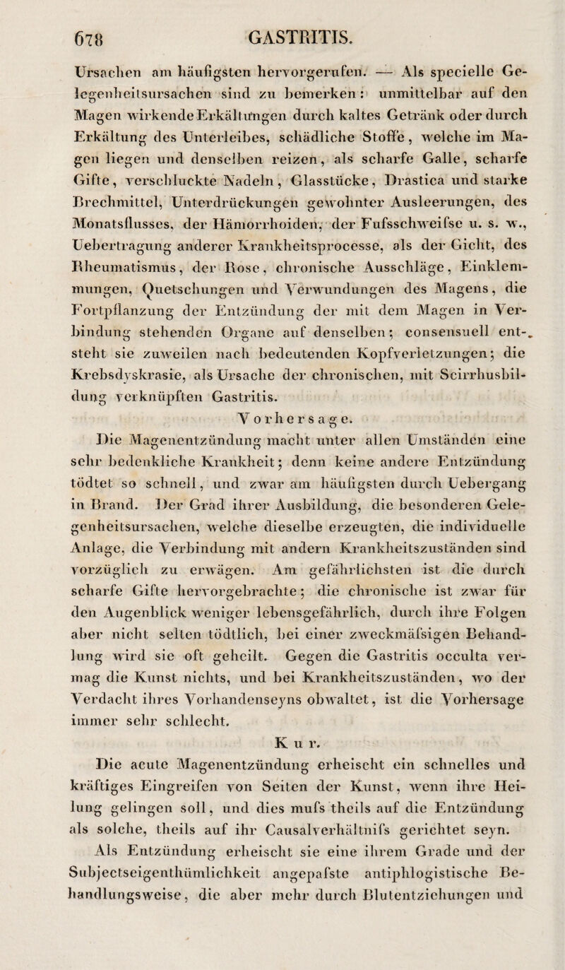 Ursachen am häufigsten hervorgerufen. — Als specielle Ge¬ legenheitsursachen sind zu bemerken: unmittelbar auf den Magen wirkende Erkältungen durch kaltes Getränk oder durch Erkältung des Unterleibes, schädliche Stoffe, welche im Ma¬ gen liegen und denselben reizen, als scharfe Galle, scharfe Gifte, verschluckte Nadeln, Glasstücke, Drastica und starke Brechmittel, Unterdrückungen gewohnter Ausleerungen, des Monatsflusses, der Hämorrhoiden, der Fufsschweifse u. s. w., Uebertragung anderer Krankheitsprocesse, als der Gicht, des Rheumatismus, der Bose, chronische Ausschläge, Einklem¬ mungen, Quetschungen und Verwundungen des Magens, die Fortpflanzung der Entzündung der mit dem Magen in Ver¬ bindung stehenden Organe auf denselben; consensuell ent-, steht sie zuweilen nach bedeutenden Kopfverletzungen; die Krebsdyskrasie, als Ursache der chronischen, mit Scirrhusbil- dung verknüpften Gastritis. V orhersage. Hie Magenentzündung macht unter allen Umständen eine sehr bedenkliche Krankheit; denn keine andere Entzündung tödtet so schnell, und zwar am häufigsten durch Uebergang in Brand. .Her Grad ihrer Ausbildung, die besonderen Gele¬ genheitsursachen, welche dieselbe erzeugten, die individuelle Anlage, die Verbindung mit andern Krankheitszuständen sind vorzüglich zu erwägen. Am gefährlichsten ist die durch scharfe Gifte hervorgebrachte; die chronische ist zwar für den Augenblick weniger lebensgefährlich, durch ihre Folgen aber nicht selten tödtlich, bei einer zweckmäfsigen Behand¬ lung wird sie oft geheilt. Gegen die Gastritis oeculta ver¬ mag die Kunst nichts, und bei Krankheitszuständen, wo der Verdacht ihres Vorhandenseins obwaltet, ist die Vorhersage immer sehr schlecht, K u r. Hie acute Magenentzündung erheischt ein schnelles und kräftiges Eingreifen von Seiten der Kunst, wenn ihre Hei¬ lung gelingen soll, und dies mufs theils auf die Entzündung als solche, theils auf ihr Causalverhältnifs gerichtet seyn. Als Entzündung erheischt sie eine ihrem Grade und der Subjectseigentlnimlichkeit angepafste antiphlogistische Be- handlungswcise, die aber mehr durch Blutentziehungen und
