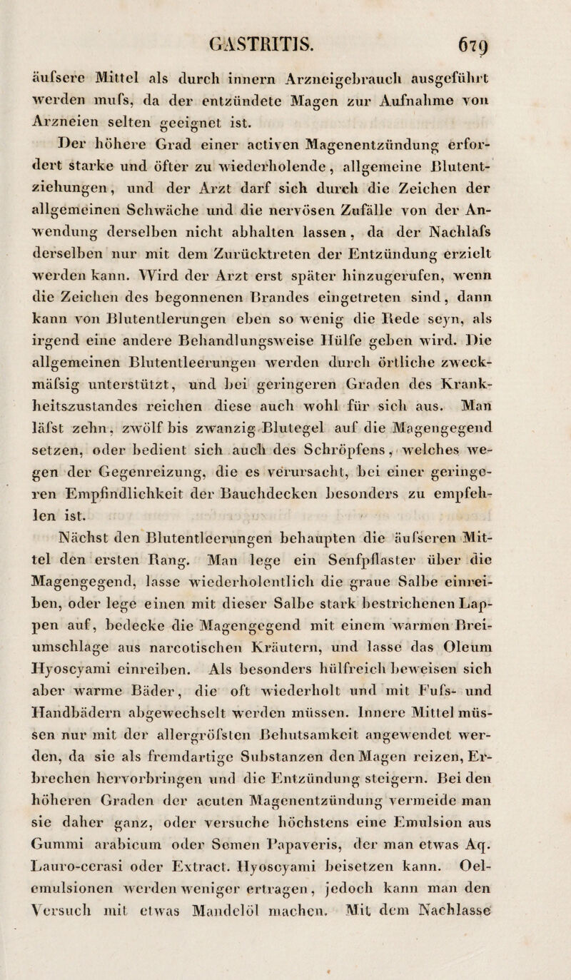 äufsere Mittel als durch innern Arzneigebrauch ausgeführt werden mufs, da der entzündete Magen zur Aufnahme yoh Arzneien selten geeignet ist. Der höhere Grad einer activen Magenentzündung erfor¬ dert starke und öfter zu wiederholende, allgemeine Blutent- ziehungen, und der Arzt darf sich durch die Zeichen der allgemeinen Schwäche und die nervösen Zufälle von der An¬ wendung derselben nicht abhalten lassen , da der Nachlafs derselben nur mit dem Zurücktreten der Entzündung erzielt werden kann. Wird der Arzt erst später hinzugerufen, wenn die Zeichen des begonnenen Brandes eingetreten sind, dann kann von Blutentlerungen eben so wenig die Bede seyn, als irgend eine andere Behandlungsweise Hülfe geben wird. Die allgemeinen Blutentleerungen werden durch Örtliche zweck- mäfsig unterstützt, und bei geringeren Graden des Krank¬ heitszustandes reichen diese auch wohl für sich aus. Man läfst zehn, zwölf bis zwanzig Blutegel auf die Magengegend setzen, oder bedient sich auch des Schröpfens, w elches Yve- gen der Gegenreizung, die es verursacht, bei einer geringe¬ ren Empfindlichkeit der Bauchdecken besonders zu empfeh¬ len ist. Nächst den Blutentleerungen behaupten die äufseren Mit¬ tel den ersten Bang. Man lege ein Senfpflaster über die Magengegend, lasse wiederholentlich die graue Salbe einrei¬ ben, oder lege einen mit dieser Salbe stark bestrichenen Lap¬ pen auf, bedecke die Magengegend mit einem warmen Brei¬ umschläge aus nareotischen Kräutern, und lasse das Oleum Hyoscyami einreiben. Als besonders hülfreich bew eisen sich aber warme Bäder, die oft wiederholt und mit Fufs- und Handbädern abgewechselt werden müssen. Innere Mittel müs¬ sen nur mit der allergröfsten Behutsamkeit angewendet wer¬ den, da sie als fremdartige Substanzen den Magen reizen, Er¬ brechen hervorbringen und die Entzündung steigern. Bei den höheren Graden der acuten Magenentzündung vermeide man sie daher ganz, oder versuche höchstens eine Emulsion aus Gummi arabicum oder Semen Papaveris, der man etwas Aq. Lauro-cerasi oder Extract. Hyoscyami beisetzen kann. Oel- einulsionen werden weniger ertragen, jedoch kann man den Versuch mit et was Mandelöl machen. Mit dem Nachlasse