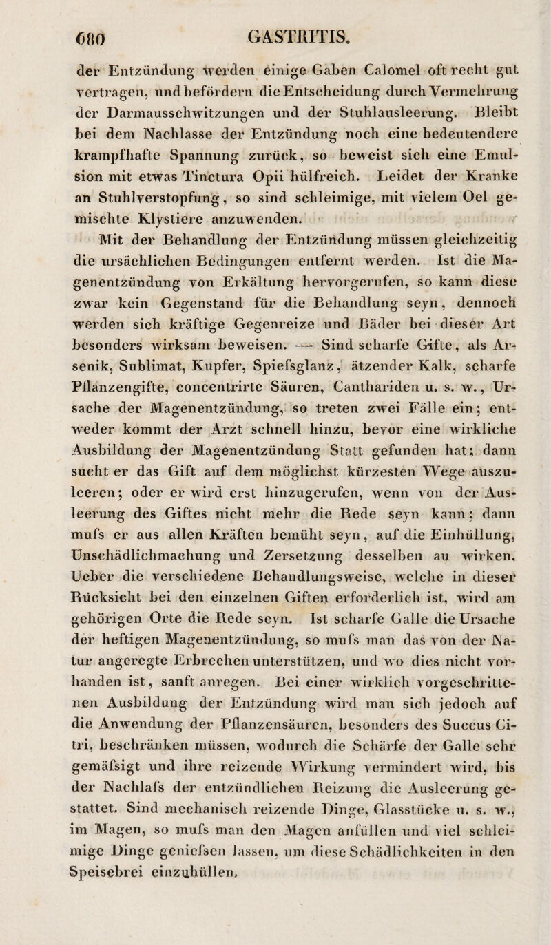 der Entzündung werden einige Gaben Calomel oft recht gut vertragen, und befördern die Entscheidung durch Vermehrung der Darmausschwitzungen und der Stuhlausleerung. Bleibt bei dem Nachlasse der Entzündung noch eine bedeutendere krampfhafte Spannung zurück, so beweist sich eine Emul¬ sion mit etwas Tinctura Opii hülfreich. Leidet der Kranke an Stuhlverstopfung, so sind schleimige, mit vielem Oel ge¬ mischte Klystiere anzuwenden. Mit der Behandlung der Entzündung müssen gleichzeitig die ursächlichen Bedingungen entfernt werden. Ist die Ma¬ genentzündung von Erkältung hervorgerufen, so kann diese zwar kein Gegenstand für die Behandlung seyn, dennoch werden sich kräftige Gegenreize und Bäder bei dieser Art besonders wirksam beweisen. —- Sind scharfe Gifte, als Ar¬ senik, Sublimat, Kupfer, Spiefsglanz, ätzender Kalk, scharfe Pflanzengifte, concentrirte Säuren, Canthariden u. s. w., Ur¬ sache der Magenentzündung, so treten zwei Fälle ein; ent¬ weder kommt der Arzt schnell hinzu, bevor eine wirkliche Ausbildung der Magenentzündung Statt gefunden hat; dann sucht er das Gift auf dem möglichst kürzesten Wege auszu¬ leeren; oder er wird erst hinzugerufen, wenn von der Aus¬ leerung des Giftes nicht mehr die Rede seyn kann; dann mufs er aus allen Kräften bemüht seyn, auf die Einhüllung, Unschädlichmachung und Zersetzung desselben au wirken. Ueber die verschiedene Behandlungsweise, welche in dieser Rücksicht bei den einzelnen Giften erforderlich ist, wird am gehörigen Orte die Rede seyn. Ist scharfe Galle die Ursache der heftigen Magenentzündung, so mufs man das von der Na¬ tur angeregte Erbrechen unterstützen, und wo dies nicht vor¬ handen ist, sanft anregen. Bei einer wirklich vorgeschritte¬ nen Ausbildung der Entzündung wird man sich jedoch auf die Anwendung der Pflanzensäuren, besonders des Succus Ci¬ tri, beschränken müssen, wodurch die Schärfe der Galle sehr gemäfsigt und ihre reizende Wirkung vermindert wird, bis der Nachlafs der entzündlichen Reizung die Ausleerung ge¬ stattet. Sind mechanisch reizende Dinge, Glasstücke u. s. w., im Magen, so mufs man den Magen anfüllen und viel schlei¬ mige Dinge geniefsen lassen, um diese Schädlichkeiten in den Speisebrei einzuhüllen.