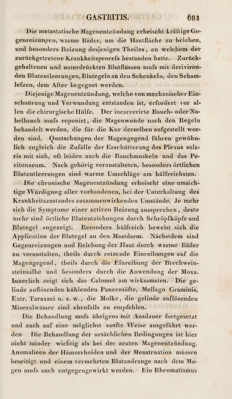 Die metastatische Magenentzündung erheischt kräftige Ge- genreizungen, warme Bäder, um die Hautfläche zu beleben, und besonders Reizung desjenigen Theiles, an welchem der zurückgetretene Krankheitsprocefs bestanden hatte. Zurück¬ gehaltenen und unterdrückten Blutflüssen mufs mit deriviren- den Blutentleerungen, Blutegeln an den Schenkeln, den Scham¬ lefzen, dem After begegnet werden. Diejenige Magenentzündung, welche von mechanischer Ein¬ schnürung und Verwundung entstanden ist, erfordert vor al¬ len die chirurgische Hülfe. Der incarcerirte Bauch- oder Na¬ belbruch mufs reponirt, die Magenwunde nach den Regeln behandelt werden, die für die Kur derselben aufgestellt wor¬ den sind. Quetschungen der Magengegend führen gewöhn¬ lich zugleich die Zufälle der Erschütterung des Plexus sola¬ ris mit sich, oft leiden auch die Bauchmuskeln und das Pe- ritonaeum. Nach gehörig veranstalteten, besonders örtlichen Blutentleerungen sind warme Umschläge am hülfreichsten. Die chronische Magenentzündung erheischt eine umsich¬ tige Würdigung aller vorhandenen, bei der Unterhaltung des Krankheitszustandes zusammenwirkenden Umstände. Je mehr sich die Sjunptome einer activen Reizung aussprechen, desto mehr sind örtliche Blutentziehungen durch Schröpfköpfe und Blutegel angezeigt. Besonders hülfreich beweist sich die Application der Blutegel an den Mastdarm. Nächstdem sind Gegenreizungen und Belebung der Haut durch warme Bäder zu veranstalten, theils durch reizende Einreibungen auf die Magengegend, theils durch die Einreibung der Brechwein¬ steinsalbe und besonders durch die Anwendung der Moxa. Innerlich zeigt sich das Calomel am wirksamsten. Die ge¬ linde auflösenden kühlenden Panzensäfte, Mellago Graminis, Extr. Taraxaci u. s. w., die Molke, die gelinde auflösenden Mineralwässer sind ebenfalls zu empfehlen. Die Behandlung mufs übrigens mit Ausdauer fortgesetzt und auch auf eine möglichst sanfte Weise ausgeführt wer¬ den Die Behandlung der ursächlichen Bedingungen ist hier nicht minder wichtig als bei der acuten Magenentzündung. Anomalieen der Hämorrhoiden und der Menstruation müssen beseitigt und einem vermehrten Blutandrange nach dem Ma¬ gen mufs auch entgegengewirkt werden. Ein Rheumatismus