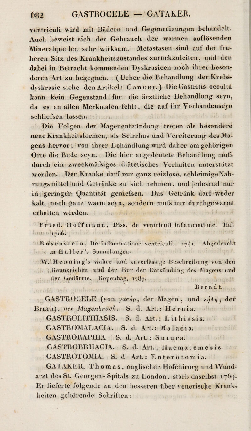 ventriculi wird mit Bädern und Gegenreizungen behandelt. Auch beweist sich der Gebrauch der warmen auflösenden Mineralquellen sehr wirksam. Metastasen sind auf den frü¬ heren Sitz des Krankheitszustandes zurückzuleiten, und den dabei in Betracht kommenden Dyskrasieen nach ihrer beson¬ deren Art zu begegnen. ( Ueber die Behandlung der Krebs- dyskrasie siehe den Artikel: Cancer.) Die Gastritis occulta kann kein Gegenstand für die ärztliche Behandlung seyn, da es an allen Merkmalen fehlt, die auf ihr Vorhandenseyn schliefsen lassen. Die Folgen der Magenentzündung treten als besondere neue Krankheitsformen, als Scirrhus und Vereiterung des Ma¬ gens hervor; von ihrer Behandlung wird daher am gehörigen Orte die Bede seyn. Die hier angedeutete Behandlung mufs durch ein zweckmäfsiges diätetisches Verhalten unterstützt werden. Der Kranke darf nur ganz reizlose, schleimige Nah- rungsmittel und Getränke zu sich nehmen, und jedesmal nur in geringer (Quantität geniefsen. Das Getränk darf weder kalt, noch ganz warm seyn, sondern mufs nur durchgewärmt erhalten werden. Fried. H off mann, Diss. de ventriculi inflammatione. Ilal. 1706. Rosen stein, De inflammatione ventriculi. 1741. Abgedruckt in Haller ’s Sammlungen. W. H e.nning's wahre und zuverlässige Beschreibung von den Kennzeichen und der Kur der Entzündung des Magens und der Gedärme. Kopenhag. 1787. ’ t Bernd t. GASTROCELE (von yanjp, der Magen, und y.yXy, der Bruch), der Magenbruch-. S. d. Art.: Hernia. GASTROLITHIAS1S. S. d. Art.; Lithiasis. GikSTBOMALACIA. S. d. Art.: Maiacia. GASTRORAPHIA S. d. Art.: Sutura. GASTRORRRAGIA. S. cl. Art.: Haematemesis. GASTROTOM1A. S. d. Art.: Enterotomia. GATAKER, Thomas, englischer Hofchirurg und Wund¬ arzt des St. Georgen-Spitals zu London, starb daselbst 1769. Er lieferte folgende zu den besseren über venerische Kranke beiten gehörende Schriften: \