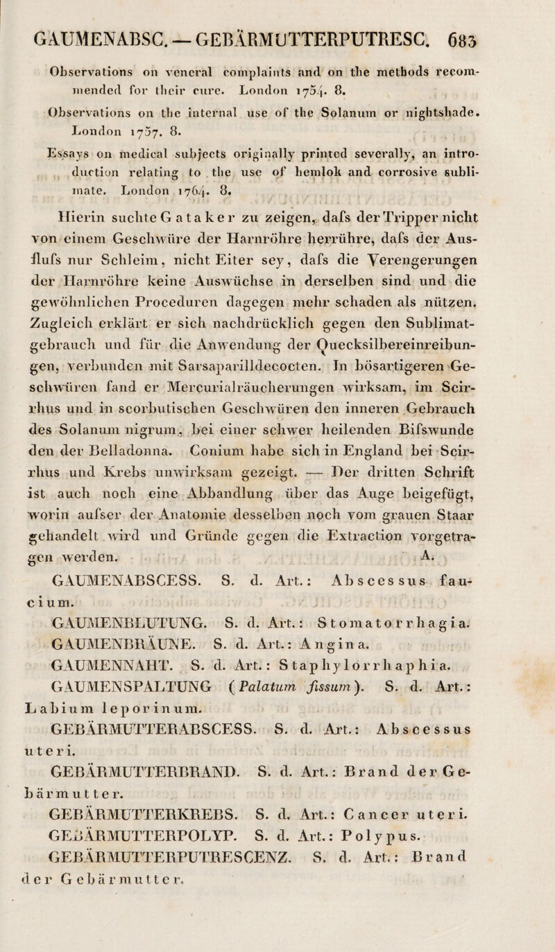 GÄUMENABSC. — GEBÄRMUTTERPUTRESC. 685 Obscrvations 011 veneral complaints and on tlie methods recom- mended for thcir eure. London 1754. 8. Observations on tlie internal use of tlie Solanum or nightsliade. London 1757. 8. Essays on medical subjects originally printed sevcrally, an intro- duction relating to tlie use of hemlok and corrosive Subli¬ mate. London 1764. 8. Hierin suchte G ata ke r zu zeigen, dafs der Tripper nicht von einem Geschwüre der Harnröhre herrühre, dafs der Aus¬ hubs nur Schleim, nicht Eiter sey, dafs die Verengerungen der Harnröhre keine Auswüchse in derselben sind und die gewöhnlichen Proceduren dagegen mehr schaden als nützen. Zugleich erklärt er sich nachdrücklich gegen den Sublimat¬ gehrauch und für die Anwendung der Ouecksilbereinreibun- gen, verbunden mit Sarsaparilldecocten. In bösartigeren Ge¬ schwüren fand er Mercurialräuclierungen wirksam, im Scir- rlius und in scorbutischen Geschwüren den inneren Gebrauch des Solanum nigrum , bei einer schwer heilenden Bifswunde den der Belladonna. Conium habe sich in England bei Scir- rhus und Krebs unwirksam gezeigt. — Her dritten Schrift ist auch noch eine Abhandlung über das Auge beigefügt, worin aufser der Anatomie desselben noch vom grauen Staar gehandelt wird und Gründe gegen die Extraction vorgetra¬ gen werden. A. GAUMENABSCESS. S. d. Art.: Abscessus fau- c i um. GAUMENBLUTUNG. S. d. Art.: Stomatorrhagia. GAUMENBRÄUNE. S. d. Art.: Angina. GAUMENNAHT. S. d. Art.: S t a p h y I o r r li a p h i a. GAUMENSPALTUNG (Palatum fissum). S. d. Art.: Labium leporinum. GEBÄRMUTTERABSCESS. S. d. Art.: Abscessus u t e r i. GEBÄRMUTTERBRAND. S. d. Art.: Brand derGe- bärmutte r. GEBÄRMUTTERKREBS. S. d. Art.: Cancer uteri. GEBÄRMUTTERPOLYP. S. d. Art.: Polypus. GEBÄRMÜTTERPUTRESCENZ. S. d. Art.: Brand d er G e b ä r m u 11 e r.
