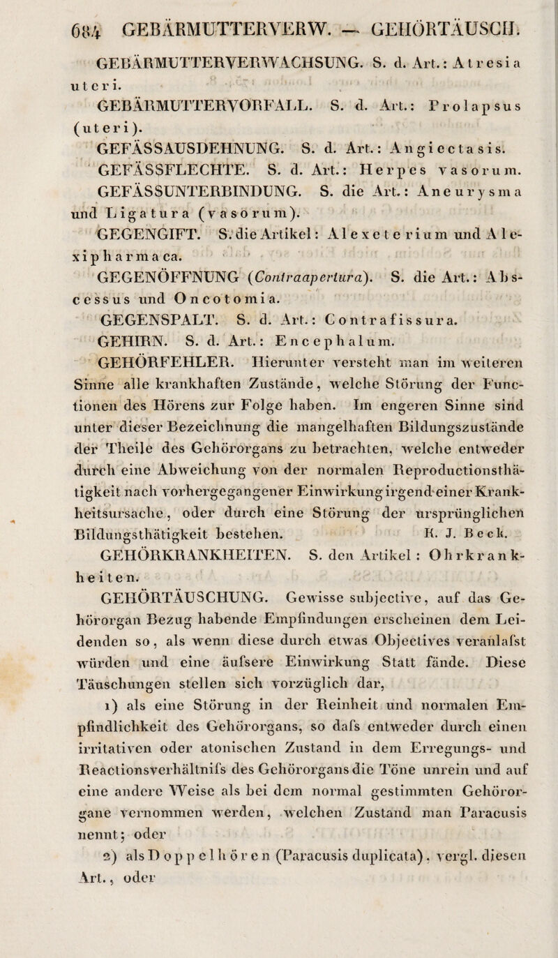 6ü4 GEBÄRMUTTERVERW. — GEHÖRTÄUSCIJ. GEBÄRMUTTER VERWACHSUNG. S. d. Art.: Atresia utcri. GEEÄRMUTTERVORFALL. S. d. Art.: Prolapsus (uteri). GEFÄSSAUSDEHNUNG. S. d. Art.: Angiectasis. GEFÄSSFLECHTE. S. d. Art.: Herpes yasorum. GEFÄSSUNTERBINDUNG. S. die Art: Aneurysma und Ligatüra (yasorum). GEGENGIFT. S. die Artikel: Alexe terium und A 1 e- x i p h a r m a ca. GEGENÖFFNUNG (Conlraapcrtura). S. die Art.: Abs- / cessus und Oncotomia. GEGENSPALT. S. d. Art.: C ontrafis sura. GEHIRN. S. d. Art.: Encephalum. GEHÖRFEHLER. Hierunter versteht man im weiteren Sinne alle krankhaften Zustände, welche Störung der Func¬ tionen des Hörens zur Folge haben. Im engeren Sinne sind unter dieser Bezeichnung die mangelhaften Bildungszustände der Thteile des Gehörorgans zu betrachten, welche entweder durch eine Abweichung von der normalen Reproductionsthä- tigkeit nach vorhergegangener Einwirkung irgend einer Krank¬ heitsursache , oder durch eine Störung der ursprünglichen Bildungsthätigkeit bestehen. K. J. Beck. GEHÖRKRANKHEITEN. S. den Artikel : Ohrkrank¬ heiten. GEHÖRTÄUSCHUNG. Gewisse subjective, auf das Ge¬ hörorgan Bezug habende Empfindungen erscheinen dem Lei¬ denden so, als wenn diese durch etwas Objectives veraiilafst würden und eine äufsere Einwirkung Statt fände. Diese Täuschungen stellen sich vorzüglich dar, 1) als eine Störung in der Reinheit und normalen Em¬ pfindlichkeit des Gehörorgans, so dafs entweder durch einen irritativen oder atonischen Zustand in dem Erregungs- und Reactionsverhältnifs des Gehörorgans die Töne unrein und auf eine andere Weise als bei dem normal gestimmten Gehöror¬ gane vernommen werden, welchen Zustand man Paracusis nennt; oder 2) als Doppel hören (Paracusis duplicata). vergl. diesen Art., oder