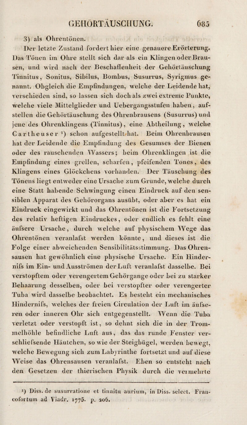 I GEHÖRTÄUSCHUNG. 685 3) als Ohrentönen. Der letzte Zustand fordert liier eine genauere Erörterung. Das Tönen im Ohre stellt sich dar als ein Klingen oder Brau¬ sen, und wird nach der Beschaffenheit der Gehörtäuschung Tinnitus, Sonitus, Sibilus, Bombus, Susurrus, Syrigmus ge¬ nannt. Obgleich die Empfindungen, welche der Leidende hat, verschieden sind, so lassen sich doch als zwei extreme Punkte, welche viele Mittelglieder und Uebergangsstufen haben, auf¬ stellen die Gehörtäuschung des Ohrenbrausens (Susurrus) und jene des Ohrenklingens (Tinnitus), eine Abtheilung, welche Cartheuser J) schon aufgestellt hat. Beim Ohrenbrausen hat der Leidende die Empfindung des Gesumses der Bienen oder des rauschenden Wassers; beim Ohrenklingen ist die Empfindung eines grellen, scharfen, pfeifenden Tones, des Klingens eines Glöckchens vorhanden. Der Täuschung des Tönens liegt entweder eine Ursache zum Grunde, welche durch eine Statt habende Schwingung einen Eindruck auf den sen¬ siblen Apparat des Gehörorgans ausübt, oder aber es hat ein Eindruck eingewirkt und das Ohrentönen ist die Fortsetzung des relativ heftigen Eindruckes, oder endlich es fehlt eine äufsere Ursache, durch welche auf physischem Wege das Ohrentönen veranlafst werden könnte, und dieses ist die Folge einer abweichenden Sensibilitätsstimmung. Das Ohren¬ sausen hat gewöhnlich eine physische Ursache. Ein Hinder- nifs im Ein- und Ausströmen der Luft veranlafst dasselbe. Bei verstopftem oder verengertem Gehörgange oder bei zu starker Behaarung desselben, oder bei verstopfter oder verengerter Tuba wird dasselbe beobachtet. Es besteht ein mechanisches Hindernifs, welches der freien Circulation der Luft im äufse- ren oder inneren Ohr sich entgegenstellt. Wenn die Tuba verletzt oder verstopft ist, so dehnt sich die in der Trom¬ melhöhle befindliche Luft aus, das das runde Fenster ver- schliefsende Häutchen, so wie der Steigbügel, werden bewegt, w elche Bew egung sich zum Labyrinthe fortsetzt und auf diese Weise das Ohrensausen veranlafst. Eben so entsteht nach den Gesetzen der thierischen Physik durch die vermehrte *) Diss. de susurratione et tinnitu aurium, in Diss. select. Fran- cofortum ad Viadr. 1775. p. 206.