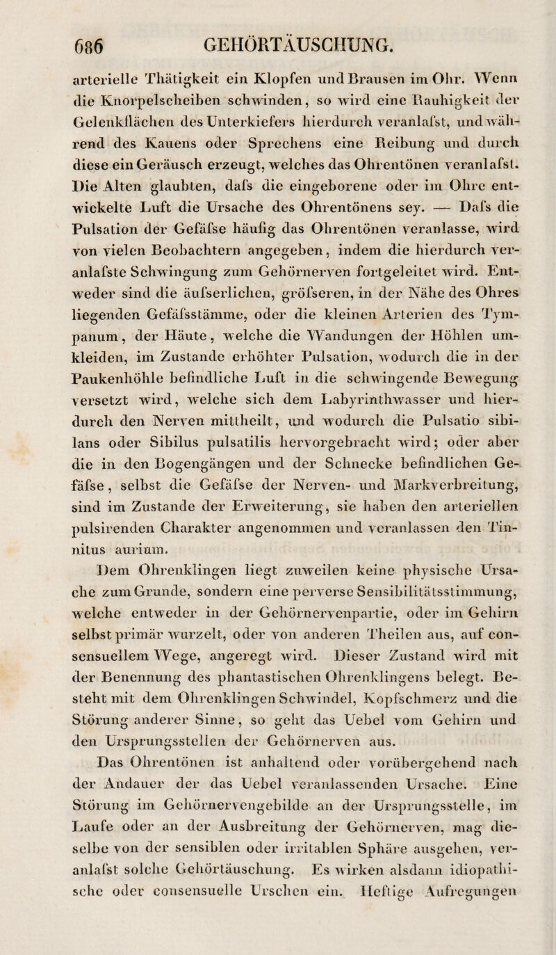arterielle Thätigkeit ein Klopfen und Brausen im Ohr. Wenn die Knorpelsclieiben schwinden, so wird eine Rauhigkeit der Gelenkllächen des Unterkiefers hierdurch veranlafst, und wäh¬ rend des Kauens oder Sprechens eine Reibung und durch diese ein Geräusch erzeugt, welches das Ohrentönen veranlafst. Die Alten glaubten, dafs die eingeborene oder im Ohre ent¬ wickelte Luft die Ursache des Ohrentönens sey. — Dafs die Pulsation der Gefäfse häufig das Ohrentönen veranlasse, wird von vielen Beobachtern angegeben, indem die hierdurch ver- anlafste Schwingung zum Gehörnerven fortgeleitet wird. Ent¬ weder sind die äufserlichen, gröfseren, in der Nähe des Ohres liegenden Gefäfsstämme, oder die kleinen Arterien des Tym- panum, der Häute, welche die Wandungen der Höhlen um¬ kleiden, im Zustande erhöhter Pulsation, wodurch die in der Paukenhöhle befindliche Luft in die schwingende Bewegung versetzt wird, welche sich dem Labyrinthwasser und hier¬ durch den Nerven mittheilt, und wodurch die Pulsatio sibi- lans oder Sibilus pulsatilis hervorgebracht wird; oder aber die in den Bogengängen und der Schnecke befindlichen Ge¬ fäfse , selbst die Gefäfse der Nerven- und Markverbreitung, sind im Zustande der Erweiterung, sie haben den arteriellen pulsirenden Charakter angenommen und veranlassen den Tin¬ nitus aurium. Dem Ohrenklingen liegt zuweilen keine physische Ursa¬ che zum Grunde, sondern eine perverse Sensibilitätsstimmung, welche entweder in der Gehörnervenpartie, oder im Gehirn selbst primär wurzelt, oder von anderen Theilen aus, auf eon- sensuellem Wege, angeregt wird. Dieser Zustand wird mit der Benennung des phantastischen Ohrenklingens belegt. Be¬ steht mit dem Ohrenklingen Schwindel, Kopfschmerz und die Störung anderer Sinne, so geht das Uebel vom Gehirn und den Ursprungsstellen der Gehörnerven aus. Das Ohrentönen ist anhaltend oder vorübergehend nach der Andauer der das Uebel veranlassenden Ursache. Eine Störung im Gehörnervengebilde an der Ursprungsstelle, im Laufe oder an der Ausbreitung der Gehörnerven, mag die¬ selbe von der sensiblen oder irritablen Sphäre ausgehen, ver¬ anlafst solche Gehörtäuschung. Es wirken alsdann idiopathi¬ sche oder consensuelle Urschen ein. Heftige Aufregungen