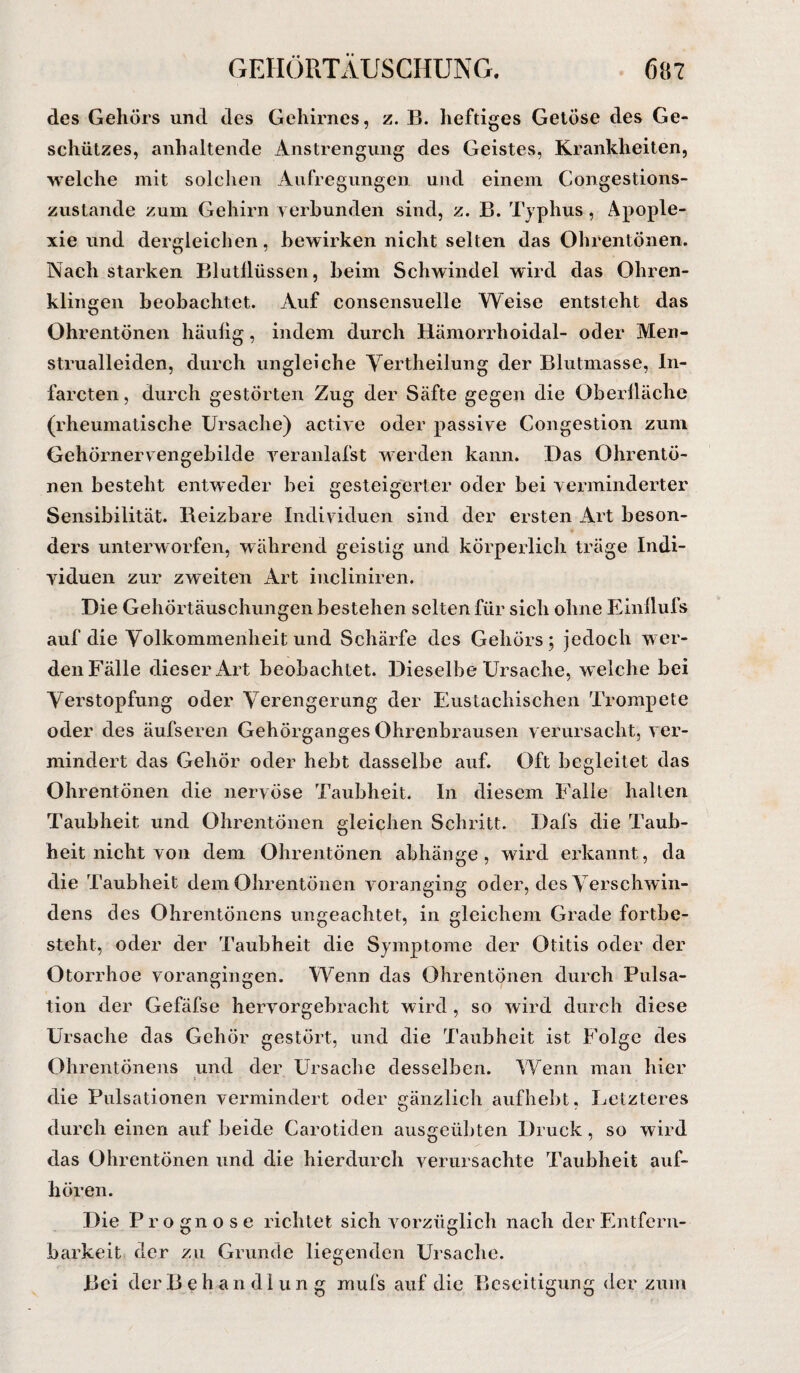 des Gehörs und des Gehirnes, z. B. heftiges Getöse des Ge¬ schützes, anhaltende Anstrengung des Geistes, Krankheiten, welche mit solchen Aufregungen und einem Congestions- zustande zum Gehirn verbunden sind, z. B. Typhus, Apople¬ xie und dergleichen, bewirken nicht selten das Ohrentönen. Nach starken Blutflüssen, beim Schwindel wird das Ohren¬ klingen beobachtet. Auf consensuelle Weise entsteht das Ohrentönen häufig, indem durch Rämondioidal- oder Men- strualleiden, durch ungleiche Yertheilung der Blutmasse, In- farcten, durch gestörten Zug der Säfte gegen die Oberfläche (rheumatische Ursache) active oder passive Congestion zum Gehörnervengebilde yeranlafst werden kann. Das Ohrentö¬ nen besteht entweder bei gesteigerter oder bei verminderter Sensibilität. Beizbare Individuen sind der ersten Art beson¬ ders unterworfen, während geistig und körperlich träge Indi¬ viduen zur zweiten Art incliniren. Die Gehörtäuschungen bestehen selten für sich ohne Einflufs auf die Volkommenheit und Schärfe des Gehörs; jedoch wer¬ den Fälle dieser Art beobachtet. Dieselbe Ursache, welche bei Verstopfung oder Verengerung der Eustachischen Trompete oder des äufseren Gehörganges Ohrenbrausen verursacht, ver¬ mindert das Gehör oder hebt dasselbe auf. Oft begleitet das Ohrentönen die nervöse Taubheit. In diesem Falle hallen Taubheit und Ohrentönen gleichen Schritt. Dafs die Taub¬ heit nicht von dem Ohrentönen abhänge, wird erkannt, da die Taubheit dem Ohrentönen voranging oder, des Verschwin¬ dens des Ohrentöncns ungeachtet, in gleichem Grade fortbe¬ steht, oder der Taubheit die Symptome der Otitis oder der Otorrhoe vorangingen. Wenn das Ohrentönen durch Pulsa¬ tion der Gefäfse hervorgebracht wird , so wird durch diese Ursache das Gehör gestört, und die Taubheit ist Folge des Ohrentönens und der Ursache desselben. Wenn man hier die Pulsationen vermindert oder gänzlich aufhebt, Letzteres durch einen auf beide Carotiden ausgeübten Druck, so wird das Ohrentönen und die hierdurch verursachte Taubheit auf¬ hören. Die Prognose richtet sich vorzüglich nach derEntfern- barkeit der zu Grunde liegenden Ursache. Bei der Behandlung mufs auf die Beseitigung der zum