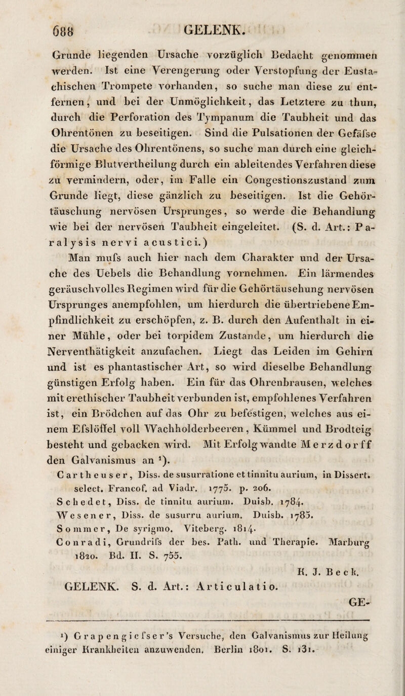 Grunde liegenden Ursache vorzüglich Bedacht genommen werden. Ist eine Verengerung oder Verstopfung der Eusta¬ chischen Trompete vorhanden, so suche man diese zu ent¬ fernen , und bei der Unmöglichkeit, das Letztere zu thun, durch die Perforation des Tympanum die Taubheit und das Ohrentönen zu beseitigen. Sind die Pulsationen der Gefäfse die Ursache des Ohrentönens, so suche man durch eine gleich¬ förmige Blutvertheilung durch ein ableitendes Verfahren diese zu vermindern, oder, im Falle ein Congestionszustand zum Grunde liegt, diese gänzlich zu beseitigen. Ist die Gehör¬ täuschung nervösen Ursprunges, so werde die Behandlung wie bei der nervösen Taubheit eingeleitet. (S. d. Art.: Pa¬ ralysis nervi acustici.) Man mufs auch hier nach dem Charakter und der Ursa¬ che des Uebels die Behandlung vornehmen. Ein lärmendes geräuschvolles Regimen wird für die Gehörtäusehung nervösen Ursprunges anempfohlen, um hierdurch die übertriebene Em¬ pfindlichkeit zu erschöpfen, z. B. durch den Aufenthalt in ei¬ ner Mühle, oder bei torpidem Zustande, um hierdurch die Nerventhätigkeit anzufachen. Liegt das Leiden im Gehirn und ist es phantastischer Art, so wird dieselbe Behandlung günstigen Erfolg haben. Ein für das Ohrenbrausen, welches mit erethischer Taubheit verbunden ist, empfohlenes Verfahren ist, ein BrÖdchen auf das Ohr zu befestigen, welches aus ei¬ nem Efslöffel voll Wachholderbeeren, Kümmel und Brodteig besteht und gebacken wird. Mit Erfolg wandte M e r z d o r f f den Galvanismus an *). Cartheuser, Biss, de susurratione ettinnitu aurium, in Dissert. select. Francof. ad Viadr. 1775. p. 206. Schedet, Diss. de tinnitu aurium. Duisb, 1784. Wesener, Diss. de susurru aurium. Duisb. 1785. Sommer, De syrigmo. Viteberg. 1814- Gonradi, Grundrifs der bes. Path. und Therapie. Marburg 1820. Bd. II. S. 755. K. J. B e c k. GELENK. S. d. Art.; Articulatio. GE- 0 Grapengicfser’s Versuche, den Gal vanismus zur Heilung einiger Krankheiten anzuwenden. Berlin 1801. S. )3i.
