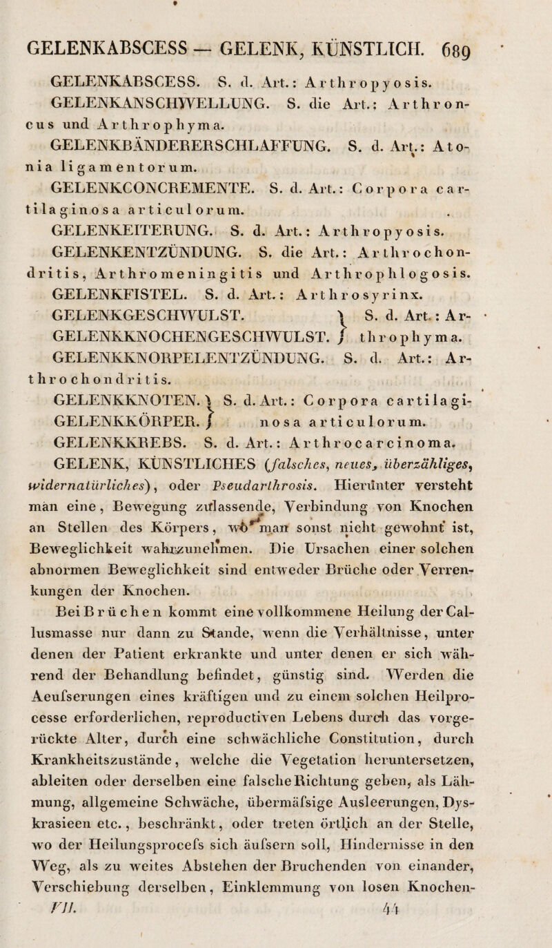 t GELENKABSCESS — GELENK, KÜNSTLICH. 689 GELENKABSCESS. S. <1. Art.: Arthropyosis. GELENKANSCHWELLUNG. S. die Art.: Arthron- c u s und A r t li r o p li y m a. GELENKBÄNDERERSCHLAFFUNG. S. d. Art.: A t o- % nia ligamentorum. GELENKCONCREMENTE. S. cl. Art.: Corpora car- tilaginosa articulorum. GELENKEITERÜNG. S. d. Art.; Arthropy osis. GELENKENTZÜNDUNG. S. die Art.: Arthrochon- dritis, Arthromeningitis und Arthrophlogosis. GELENKFISTEL. S. d. Art.: Arthrosyrinx. GELENKGESCHWULST. * S. d. Art.: Ar- • GELENEKNOCHENGESCHWULST. j tlirophyma. GELENKKNORPELENTZÜNDUNG. S. d. Art.: Ar¬ th r o c h o n d r i t i s. GELENKKNOTEN. \ S. d. Art.: Corpora cartilagi- GELENIvKÖRPER. ^ nosa articulorum. GELENKKREBS. S. d. Art.: Arthrocarcinoma. GELENK, KÜNSTLICHES (falsches, neues, überzähliges, widernatürliches), oder Pseudarlhrosis. Hierunter yersteht man eine , Bewegung .zitlassende, Verbindung yon Knochen an Stellen des Körpers, wo man sonst nicht gewohnt ist, Beweglichkeit wahrzunelimen. Die Ursachen einer solchen abnormen Beweglichkeit sind entweder Brüche oder Verren¬ kungen der Knochen. Bei Brüchen kommt eine vollkommene Heilung derCal- lusmasse nur dann zu Stande, wenn die Verhältnisse, unter denen der Patient erkrankte und unter denen er sich wäh¬ rend der Behandlung befindet , günstig sind. Werden die Aeufserungen eines kräftigen und zu einem solchen Ileilpro- cesse erforderlichen, reproductiven Lebens durch das vorge¬ rückte Alter, durch eine schwächliche Constitution, durch Krankheitszustände, welche die Vegetation heruntersetzen, ableiten oder derselben eine falsche Richtung geben, als Läh¬ mung, allgemeine Schwäche, übermäfsige Ausleerungen, Dys- krasieen etc., beschränkt, oder treten örtlich an der Stelle, wo der Heilungsprocefs sich äufsern soll, Hindernisse in den Weg, als zu weites Abstehen der Bruchenden yon einander, Verschiebung derselben, Einklemmung von losen Knochen- TV/. 44 1