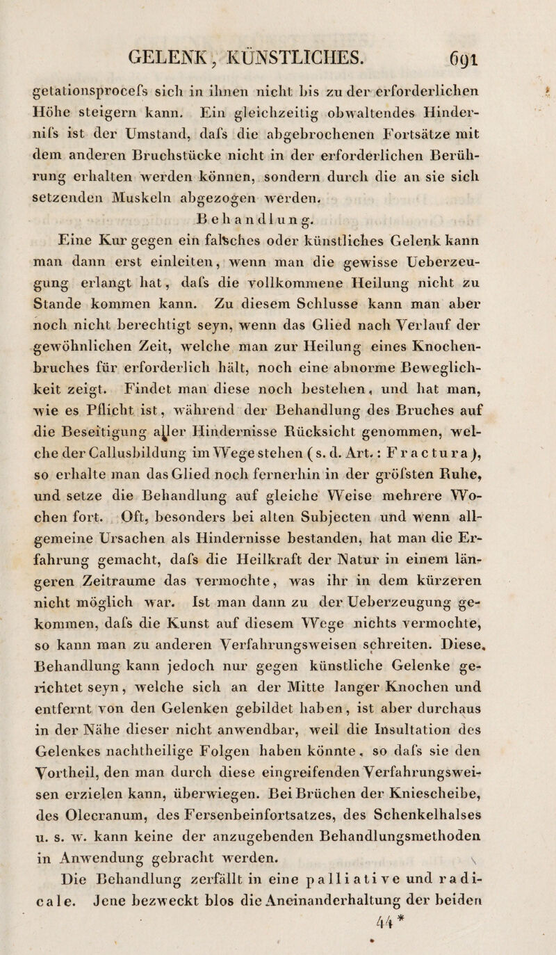 getationsprocefs sich in ihnen nicht bis zu der erforderlichen Höhe steigern kann. Ein gleichzeitig obwaltendes Hinder- nifs ist der Umstand, dafs die abgebrochenen Fortsätze mit dem anderen Bruchstücke nicht in der erforderlichen Berüh¬ rung erhalten werden können, sondern durch die an sie sich setzenden Muskeln abgezogen werden. Behandlung. Eine Kur gegen ein falsches oder künstliches Gelenk kann man dann erst einleiten, wenn man die gewisse Ueberzeu- gung erlangt hat, dafs die vollkommene Heilung nicht zu Stande kommen kann. Zu diesem Schlüsse kann man aber noch nicht berechtigt seyn, wenn das Glied nach Verlauf der gewöhnlichen Zeit, welche man zur Heilung eines Knochen¬ bruches für erforderlich hält, noch eine abnorme Beweglich¬ keit zeigt. Findet man diese noch bestehen, und hat man, wie es Pflicht ist, während der Behandlung des Bruches auf die Beseitigung aller Hindernisse Rücksicht genommen, wel¬ che der Callusbildung im Wege stehen ( s. d. Art.: Fractura), so erhalte man das Glied noch fernerhin in der gröfsten Ruhe, und setze die Behandlung auf gleiche Weise mehrere Wo¬ chen fort. Oft, besonders bei alten Subjecten und wenn all¬ gemeine Ursachen als Hindernisse bestanden, hat man die Er¬ fahrung gemacht, dafs die Heilkraft der Natur in einem län¬ geren Zeiträume das vermochte, was ihr in dem kürzeren nicht möglich w ar. Ist man dann zu der Ueberzeugung ge¬ kommen, dafs die Kunst auf diesem Wege nichts vermochte, so kann man zu anderen Verfahrungsweisen schreiten. Diese, Behandlung kann jedoch nur gegen künstliche Gelenke ge¬ richtet seyn, welche sich an der Mitte langer Knochen und entfernt von den Gelenken gebildet haben, ist aber durchaus in der Nähe dieser nicht anwendbar, weil die Insultation des Gelenkes nachtheilige Folgen haben könnte, so dafs sie den Vortheil, den man durch diese eingreifenden Verfahrungswei¬ sen erzielen kann, überwiegen. Bei Brüchen der Kniescheibe, des Olecranum, des Fersenbeinfortsatzes, des Schenkelhalses u. s. w. kann keine der anzugebenden Behandlungsmethoden in Anwendung gebracht werden. \ Die Behandlung zerfällt in eine palliative und radi- cale. Jene bezweckt blos die Aneinanderhaltung der beiden 44*