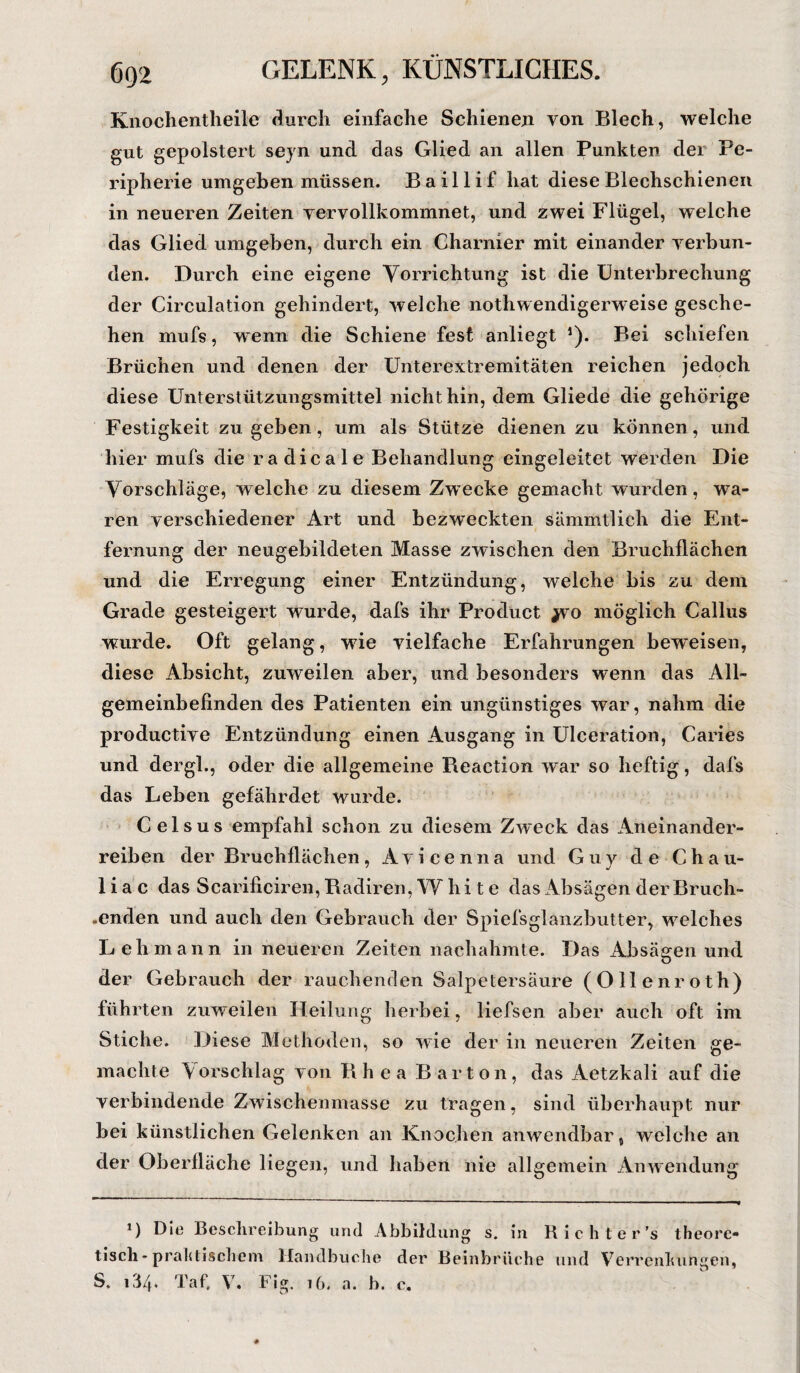 Knochentheile durch einfache Schienen von Blech, welche gut gepolstert seyn und das Glied an allen Punkten der Pe¬ ripherie umgeben müssen. B ail1if hat diese Blechschienen in neueren Zeiten vervollkommnet, und zwei Flügel, welche das Glied umgeben, durch ein Charnier mit einander verbun¬ den. Durch eine eigene Vorrichtung ist die Unterbrechung der Circulation gehindert, welche nothwendigerweise gesche¬ hen mufs, wenn die Schiene fest anliegt J). Bei schiefen Brüchen und denen der Unterextremitäten reichen jedoch diese Unterstützungsmittel nicht hin, dem Gliede die gehörige Festigkeit zu geben, um als Stütze dienen zu können, und hier mufs die radicale Behandlung eingeleitet werden Die Vorschläge, welche zu diesem Zwecke gemacht wurden, wa¬ ren verschiedener Art und bezweckten sämmtlicli die Ent¬ fernung der neugebildeten Masse zwischen den Bruchflächen und die Erregung einer Entzündung, welche bis zu dem Grade gesteigert wurde, dafs ihr Product yvo möglich Callus wurde. Oft gelang, wie vielfache Erfahrungen beweisen, diese Absicht, zuweilen aber, und besonders wenn das All¬ gemeinbefinden des Patienten ein ungünstiges war, nahm die productive Entzündung einen Ausgang in Ulceration, Caries und dergl., oder die allgemeine Reaetion war so heftig, dafs das Leben gefährdet wurde. C eisus empfahl schon zu diesem Zweck das Aneinander¬ reiben der Bruchflächen, Avicenna und Guy de Chau- liac das Scarificiren, Radiren, W hi t e das Absagen der Bruch- .enden und auch den Gebrauch der Spiefsglanzbutter, welches Lehmann in neueren Zeiten nachahmte. Das Absägen und der Gebrauch der rauchenden Salpetersäure (Ollenroth) führten zuweilen Heilung herbei, liefsen aber auch oft im Stiche. Diese Methoden, so wie der in neueren Zeiten ge¬ machte \ orschlag von B h e a Barton, das Aetzkali auf die verbindende Zwischenmasse zu tragen, sind überhaupt nur bei künstlichen Gelenken an Knochen anwendbar, welche an der Oberfläche liegen, und haben nie allgemein Anwendung *) Die Beschreibung und Abbildung s. in Rieht e r’s theore¬ tisch - praktischem Handbuche dei’ Beinbrüche und Verrenkungen, S. i3/h Taf. V. Fig. 16. a. b. c.