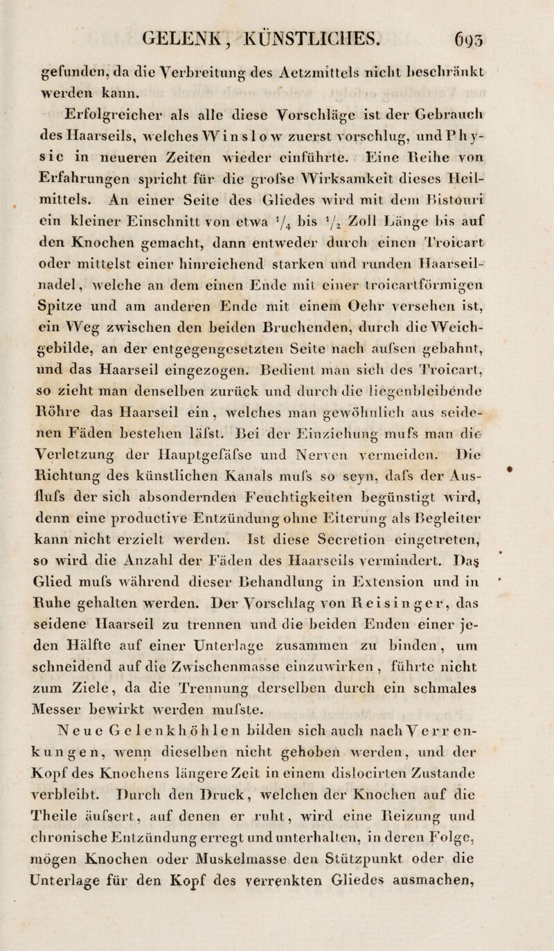 gefunden, da die Verbreitung des Aetznnttels nicht beschränkt werden kann. Erfolgreicher als alle diese Vorschläge ist der Gebrauch des Haarseils, welches W i n s 1 o w zuerst vorschlug, und P h y- sie in neueren Zeiten wieder einführte. Eine Reihe von Erfahrungen spricht für die grofse Wirksamkeit dieses Heil¬ mittels. An einer Seite des Gliedes wird mit dem Bistöuri ein kleiner Einschnitt von etwa 5/4 bis lJz Zoll Länge bis auf den Knochen gemacht, dann entweder durch einen Troicart oder mittelst einer hinreichend starken und runden Haarseil¬ nadel , welche an dem einen Ende mit einer troicartförmigen Spitze und am anderen Ende mit einem Ochr versehen ist, ein Weg zw ischen den beiden Bruchenden, durch die Weich¬ gebilde, an der entgegengesetzten Seite nach aufsen gebahnt, und das Haarseil eingezogen. Bedient man sich des Troicart, so zieht man denselben zurück und durch die liegenbleibende Rohre das Haarseil ein, welches man gewöhnlich aus seide¬ nen Fäden bestehen läfst. Bei der Einziehung mufs man die Verletzung der Hauptgefäfse und Nerven vermeiden. Die Richtung des künstlichen Kanals mufs so seyn, dafs der Aus- Hufs der sich absondernden Feuchtigkeiten begünstigt wird, denn eine productive Entzündung ohne Eiterung als Begleiter kann nicht erzielt werden. Ist diese Secretion eingetreten, so wird die Anzahl der Fäden des Haarseils vermindert. Ra§ Glied mufs während dieser Behandlung in Extension und in Ruhe gehalten werden. Der Vorschlag von R eisinge r, das seidene Haarseil zu trennen und die beiden Enden einer je¬ den Hälfte auf einer Unterlage zusammen zu binden, um schneidend auf die Zwischenmasse einzuwirken , führte nicht zum Ziele, da die Trennung derselben durch ein schmales Messer bewirkt werden mufste. Neue Gelenkhöhlen bilden sich auch nach V e r r en- kungen, wenn dieselben nicht gehoben werden, und der Kopf des Knochens längere Zeit in einem dislocirten Zustande verbleibt. Durch den Druck, welchen der Knochen auf die Theile äufsert, auf denen er ruht, wird eine Reizung und chronische Entzündung erregt und unterhalten, in deren Folge, mögen Knochen oder Muskelmasse den Stützpunkt oder die Unterlage für den Kopf des verrenkten Gliedes ausmachen,