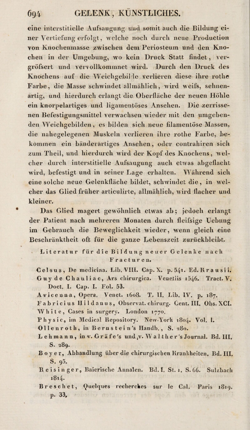 eine interstitielle Aufsaugung und somit auch die Bildung ei¬ ner Vertiefung erfolgt, welche noch durch neue Production yon Knochenmasse zwischen dem Periosteum und den Kno¬ chen in der Umgebung, wo kein Druck Statt findet, ver- gröfsert und vervollkommnet wird. Durch den Druck des Knochens auf die Weichgeibilde verlieren diese ihre rothe Farbe, die Masse schwindet allmählich, wird weifs, selmen- artig, und hierdurch erlangt die Oberfläche der neuen Höhle ein knorpelartiges und ligamentöses Ansehen. Die zerrisse¬ nen Befestigungsmittel verwachsen wieder mit den umgeben¬ den Weichgebilden, es bilden sich neue fil amen tose Massen, die nahegelegenen Muskeln verlieren ihre rothe Farbe, be¬ kommen ein bänderartiges Ansehen, oder contrahiren sich zum Theil, und hierdurch wird der Kopf des Knochens, wel¬ cher durch interstitielle Aufsaugung auch etwas abgeflacht wird, befestigt und in seiner Lage erhalten. Während sich eine solche neue Gelenkfläche bildet, schwindet die, in wel¬ cher das Glied früher articulirte, allmählich, wird flacher und kleiner. Das Glied magert gewöhnlich etwas ab; jedoch erlangt der Patient nach mehreren Monaten durch fleifsige Uebung im Gebrauch die Beweglichkeit wieder, wenn gleich eine Beschränktheit oft für die ganze Lebenszeit zurückbleibt. Literatur für die Bildung neuer Gelenke nach F racturca. Celsus, De medicina. Lib. VIII. Cap.X. p. 54*• Ed. Rrausii. Guy de Chauliac, Ars chirurgica. Venetiis i546, Tract. V. Doct. I. Cap. I. Fol. 53. Avicenna, Opera. Venet. 1608, T, II. Lib. IV. p. 187. Fabricius Hildanus, Observat. chirurg. Cent, III, Obs. XCI. White, Cases in surgery. London 1770. Physic, im Medical Repository. New-York 180/j. Vol. 1. Oll cnroth, in Berastein’s Handb. , S. «80. Lehmann, in v. Gr ä f e 's und tv. Wal t h e r ’s Journal. Bd. III, S. 289. Boy er, Abhandlung über die chirurgischen Krankheiten. Bd. III, S. 95. Heising er, Baierische Annalen. Bd. I. St. 1. S. 66. Sulzbach 1814. Br e sehet, Quelques rech er cli es sur le Cal. Paris 1819. p- 33,