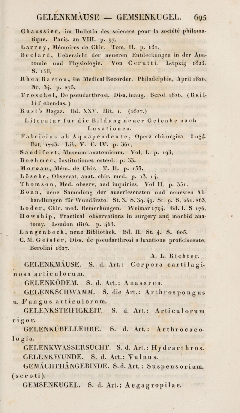 Cliaussier, im Bulletin des Sciences pour la societe philoma- tique. Paris, an VIII. p. 97. Larrey, Memoires de Chir. Tom. II. p. i3i. Beclard, Uebersicht der neueren Entdeckungen in der Ana¬ tomie und Physiologie. Von Cerutti. Leipzig 1823. S. ih8. Bhea Barton, im Medical Recorder. Philadelphia, April 1826. Nr. 34. p. 270. Tr ose liel. De pseudartbrosi. Diss, inaug. Berol. 1826. (Bail- 1 i f ebendas. ) Rusts Magaz. Bd. XXV. Hft. 1. (1827.) L i t c r a t u r 1’ü r die B i 1 d u ng neuer Gele n k e nach Luxatione 11. Fabrici us ab A q u ap e n deute, Opera chirurgica. Lugd. Bat. 1723. Lib. V. C. IV. p. 361. Sandifort, Museum anatomicum. Vol. I. p. 193. Bo.e linier, Institutiones osteol. p. 33. Moreau, Mein, de Chir. T. II. p. i55. Los ehe, Observat. anat. chir. med. p. i3. 14. Thomson, Med. observ. and inquiries. Vol II. p. 3ai. Bonn, neue Sammlung der auserlesensten und neuesten Ab¬ handlungen für Wundärzte. St. 3. 8.39.49* St. 9. S. 261. 263. Loder, Chir. med. Bemerkungen. Weimar 1794. Bd. I. S. 176. H o w s h i p , Practical observations in surgery and. morbid ana- tomy. London 1816. p. 463. Langenbeck, neue Bibliothek. Bd. II. St. S. 6o5. C. M. Geis ler, Diss. de pseudartbrosi a luxatione proficiscente. Berolini 1827, A. L. Richte r. GELENKMÄUSE. S. d. Art.: Corpora cartilagL nosa articulorum, GELENKÖDEM. S. d. Art.: Anasarc a, GELENKSCHWAMM. S. die Art.: Arthrospongus 11. Fungus articulorum. GELENKSTEIFIGKEIT, S. d. Art.: Articulorum r i g o r. GELENKÜBELLEHRE, S, d. Art,: Arthroca co¬ lo gia. GELENKWASSERSUCHT. S. d. Art.: Hydrarthrus. GELENKWUNDE. S. d. Art.: Vulnus. GEMÄCHTHÄNGEBINDE. S. d. Art.: Suspensoriu m. (scroti). GEMSENKCGEL. S. d. Art.; Aegagropilae,