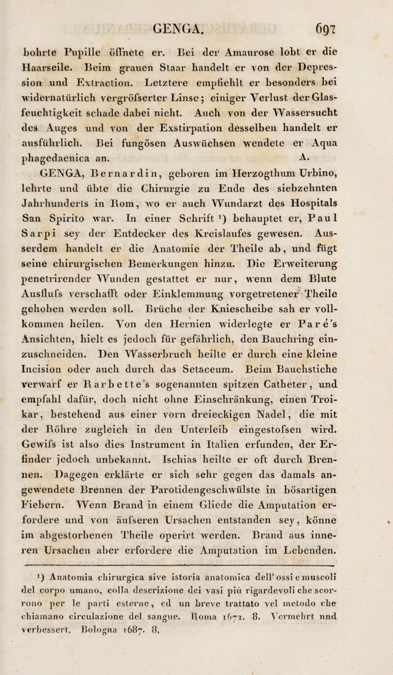 bohrte Pupille öffnete er. Bei der Amaurose lobt er die Haarseile. Beim grauen Staar handelt er von der Depres¬ sion und Extraction. Letztere empfiehlt er besonders bei widernatürlich vergröfserter Linse; einiger Verlust der Glas¬ feuchtigkeit schade dabei nicht. Auch von der Wassersucht des Auges und von der Exstirpation desselben handelt er ausführlich. Bei fungösen Auswüchsen wendete er Aqua phagedaenica an. A. GENGA, Be mar di 11, geboren im Herzogthum Urbino, lehrte und übte die Chirurgie zu Ende des siebzehnten Jahrhunderts in Rom, wo er auch Wundarzt d^s Hospitals San Spirito war. In einer Schrift1) behauptet er, Paul Sarpi sey der Entdecker des Kreislaufes gewesen. Aus¬ serdem handelt er die Anatomie der Theile ab, und fugt seine chirurgischen Bemerkungen hinzu. Die Erweiterung penetrirender Wunden gestattet er nur, wenn dem Blute Ausflufs verschafft oder Einklemmung vorgetretener Theile gehoben werden soll. Brüche der Kniescheibe sah er voll- kommen heilen. Von den Hernien widerlegte er Pare’s Ansichten, hielt es jedoch für gefährlich, den Bauchring ein¬ zuschneiden. Den Wasserbruch heilte er durch eine kleine Incision oder auch durch das Setaceum. Beim Bauchstiche verwarf er Barbettes sogenannten spitzen Catheter, und empfahl dafür, doch nicht ohne Einschränkung, einen Troi- kar, bestehend aus einer vorn dreieckigen Nadel, die mit der Bohre zugleich in den Unterleib eingestofsen ward. Gewifs ist also dies Instrument in Italien erfunden, der Er¬ finder jedoch unbekannt. Ischias heilte er oft durch Bren¬ nen. Dagegen erklärte er sich sehr gegen das damals an¬ gewendete Brennen der Parotidengeschwülste in bösartigen Fiebern. Wenn Brand in einem Gliede die Amputation er¬ fordere und von äufseren Ursachen entstanden sey, könne im abgestorbenen Theile operirt werden. Brand aus inne¬ ren Ursachen aber erfordere die Amputation im Lebenden. *) Anatomia cliirurgica sive istoria anatomica delF ossi e muscoli del corpo umano, colla descrizione dei vasi piü rigardevoli che scor- rono per le parti esterne, ed un breve trattato vel metodo che chiamano circulazione del sangue. Borna 1672. 8. Vermehrt nnd verbessert. Bologna 1687. 8,