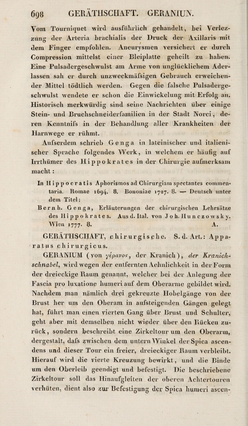 6gö GERATHSCHAFT. GERANIUN. Vom Tourniquet wird ausführlich gehandelt, bei Verlez- zung der Arteria brachialis der Druck der Axillaris mit dem Finger empfohlen. Aneurysmen versichert er durch Compression mittelst einer Bleiplatte geheilt zu haben. Eine Pulsadergeschwulst am Arme von unglücklichem Ader¬ lässen sah er durch unzweckmäfsigen Gebrauch erweichen¬ der Mittel tödtlich werden. Gegen die falsche Pulsaderge¬ schwulst wendete er schon die Einwickelung mit Erfolg an. Historisch merkwürdig sind seine Nachrichten über einige Stein- und Bruchschneiderfamilien in der Stadt Norci, de¬ ren Kenntnifs in der Behandlung aller Krankheiten der Harnwege er rühmt. Aufserdem schrieb Genga in lateinischer und italieni¬ scher Sprache folgendes Werk, in welchem er häufig auf Irrthümer des Hippokrates in der Chirurgie aufmerksam macht: In Hippocratis Aphorismos ad Chirurgiam spectantes commen- laria. Romae 1694. 8. Bononiae 1727. 8. Deutsch unter dem Titel: Bernh. Genga, Erläuterungen der chirurgischen Lehrsätze des Hippohrates. Aus d. Ital. von Joh. Hunczowsky. Wien 1777. 8. A. GEBÄTHSCHAFT, chirurgische. S. d. Art,: Ap p a- ratus tc h i r u r g i c u s, GERANIUM (von yipavos-, der Kranich), der Kranich- schnabcl, w ird wegen der entfernten Aehniichkeit in der Form der dreieckige Raum genannt, welcher bei der Anlegung der Fascia pro luxatione humeri auf dem Oberarme gebildet wdrd. Nachdem jnan nämlich drei gekreuzte Hobelgänge von der Brust her unr den Oberam in aufsteigenden Gängen gelegt hat, führt man einen vierten Gang über Brust und Schulter, geht aber mit demselben nicht wieder über den Rücken zu¬ rück , sondern beschreibt eine Zirkeltour um den Oberarm, dergestalt, clafs zwischen dem untern Winkel derSpica ascen- dens und dieser Tour ein freier, dreieckiger Raum verbleibt. Hierauf wird die vierte Kreuzung bewirkt, und die Binde um den Oberleib geendigt und befestigt. Die beschriebene Zirkeltour soll das Hinaufgleiten der oberen Achtertouren verhüten, dient also zur Befestigung der Spica humeri aseen-