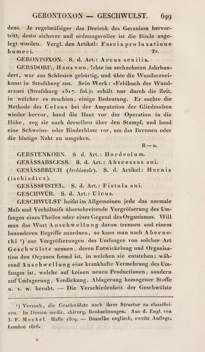 GERONTQXON — GESCHWULST. 6(j(j dens. Je regelmäfsiger das Dreieck des Geranium hervor¬ tritt, desto sicherer und ordnungsvoller ist die Binde ange¬ legt worden. Vergl. den Artikel: Fascia pro luxatione humeri. Tr. GERONTOXON. S. d. Art.: Arcus senilis. GERSDORF., Hans von, lebte im sechzehnten Jahrhun¬ dert, war aus Schlesien gebürtig, und übte die Wundarznei¬ kunst in Strafsburg aus. Sein Werk: »Feldbuch der Wund¬ arznei (Strafsburg 1517. fol.)« erhält nur durch die Zeit, in welcher es erschien, einige Bedeutung. Er suchte die Methode des Celsus bei der Amputation der Gliedmafsen wieder hervor, band die Haut vor der Operation in die Höhe, zog sie nach derselben über den Stumpf, und band eine Schweins- oder Rinderblase vor, um das Brennen oder die blutige Naht zu umgehen. B — n. GERSTENKORN. S d. Art.: Hordeolum. GESÄSSABSCESS. S. d. Art.: Abscessus ani. GESÄSSBRUCH (Ischiocele). S. d. Artikel: Hernia (i s chi a d i c a). GESÄSSFISTEL. S. d. Art.: Fistula ani. GESCHWÜR. S. d. Art.: Ulcus. GESCHWULST heifst im Allgemeinen jede das normale Mafs und Yerhältnifs überschreitende Yergröfserung des Um¬ fanges eines Theiles oder einer Gegend des Organismus. Will man das Wort Anschwellung davon trennen und einem besonderen Begriffe zuordnen, so kann man nach Aberne- thi *) nur Yergröfserungen des Umfanges von solcher Art Geschwülste nennen, deren Entwickelung und Organisa¬ tion den Organen fremd ist, in welchen sie entstehen; wäh¬ rend Anschwellung eine krankhafte Yermehrung des Um¬ fanges ist, welche auf keinen neuen Productionen, sondern auf Umlagerung, Verdickung, Ablagerung homogener Stoffe u. s. w. beruht. — Die Verschiedenheit der Geschwülste 1) Versuch , die Geschwülste nach ihrer Structur zu classificb ren. In Dessen medic. chirurg, Beobachtungen. Aus d. Engl, von ,7. F. Meckel. Halle 1809. — Dasselbe englisch, zweite Auflage» London 1816.