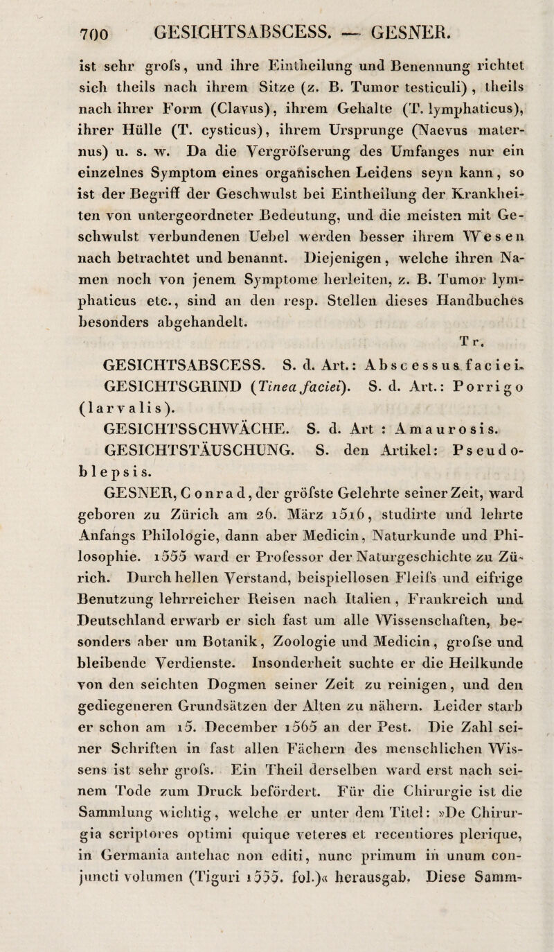 ist sehr grofs, und ihre Eintheilung und Benennung richtet sich theils nach ihrem Sitze (z. B. Tumor testiculi) , theils nach ihrer Form (Clayus), ihrem Gehalte (T. lymphaticus), ihrer Hülle (T. cysticus), ihrem Ursprünge (Naevus mater- nus) u. s. w. Da die Vergröfserung des Umfanges nur ein einzelnes Symptom eines organischen Leidens seyn kann, so ist der Begriff der Geschwulst bei Eintheilung der Krankhei¬ ten von untergeordneter Bedeutung, und die meisten mit Ge¬ schwulst verbundenen Uebel werden besser ihrem Wesen nach betrachtet und benannt. Diejenigen , welche ihren Na¬ men noch von jenem Symptome herleiten, z. B. Tumor lym¬ phaticus etc., sind an den resp. Stellen dieses Handbuches besonders abgehandelt. Tr. GESICHTSABSCESS. S. d. Art.: Abscessu&facieh GESICHTSGRIND (Tineafaciei). S. d. Art.: Porrigo (larvalis). GESICHTSSCHWÄCHE. S. d. Art : Amaurosis. GESICHTSTÄUSCHUNG. S. den Artikel: Pseudo- b 1 e p s i s. GESNER, Conrad, der gröbste Gelehrte seinerzeit, ward geboren zu Zürich am 26. März i5i6, studirte und lehrte Anfangs Philologie, dann aber Medicin, Naturkunde und Phi¬ losophie. 1555 ward er Professor der Naturgeschichte zu Zü¬ rich. Durch hellen Verstand, beispiellosen Fleifs und eifrige Benutzung lehrreicher Reisen nach Italien , Frankreich und Deutschland erwarb er sich fast um alle Wissenschaften, be¬ sonders aber um Botanik, Zoologie und Medicin, grofse und bleibende Verdienste. Insonderheit suchte er die Heilkunde von den seichten Dogmen seiner Zeit zu reinigen, und den gediegeneren Grundsätzen der Alten zu nähern. Leider starb er schon am i5. December i565 an der Pest. Die Zahl sei¬ ner Schriften in fast allen Fächern des menschlichen Wis¬ sens ist sehr grofs. Ein Theil derselben ward erst nach sei¬ nem Tode zum Druck befördert. Für die Chirurgie ist die Sammlung wichtig, welche er unter dem Titel: »De Chirur- gia scriptores optimi quique veteres et recentiores plerique, in Germania antehac non editi, nunc primum in ununi con- juncti volumen (Tiguri 1555. fol.)« herausgab. Diese Samm-