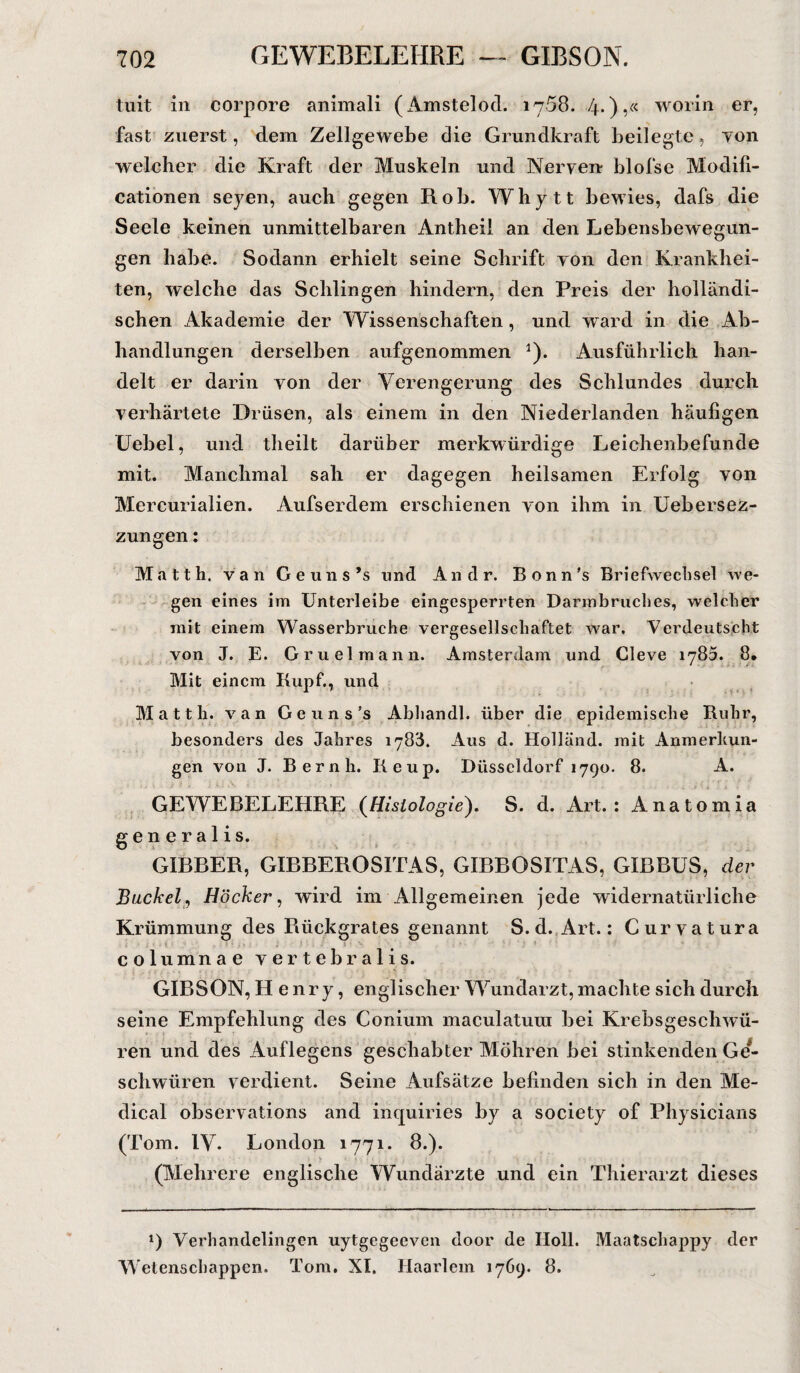 tuit in corpore animali (Amstelod. 1768. 4*)’Ä w01^n er? fast zuerst, dem Zellgewebe die Grundkraft beilegte, von welcher die Kraft der Muskeln und Nerven blofse Modifi- cationen seyen, auch gegen Hob. Whytt bewies, dafs die Seele keinen unmittelbaren Antheil an den Lebensbewegun¬ gen habe. Sodann erhielt seine Schrift yon den Krankhei¬ ten, welche das Schlingen hindern, den Preis der holländi¬ schen Akademie der Wissenschaften, und ward in die Ab¬ handlungen derselben aufgenommen 1). Ausführlich han¬ delt er darin von der Verengerung des Schlundes durch verhärtete Drüsen, als einem in den Niederlanden häufigen Uebel, und tlieilt darüber merkwürdige Leichenbefunde mit. Manchmal sah er dagegen heilsamen Erfolg von Mercurialien. Aufserdem erschienen von ihm in Uebersez- zungen: Matth, van Geuns’s und Andr. Bonn’s Briefwechsel we¬ gen eines im Unterleibe eingesperrten Darmbruches, welcher mit einem Wasserbruche vergesellschaftet >var. Verdeutscht von J. E. Gruelmann. Amsterdam und Cleve iy85. 8. Mit einem Rupf., und Matth, van Geuns’s Abhandl. über die epidemische Ruhr, besonders des Jahres 1788. Aus d. Holland, mit Anmerkun¬ gen von J. Beruh. Reup. Düsseldorf 1790. 8. A. GEWEBELEHRE (Histologie). S. d. Art.: Anatomia generalis. GIBBER, GIBBEROSITAS, GIBBOSITAS, GLBBUS, der Buckel, Höcker, wird im Allgemeinen jede widernatürliche Krümmung des Rückgrates genannt S. d. Art.: Curvatura columnae vertebralis. GIBSON, Henry, englischer Wundarzt, machte sich durch seine Empfehlung des Conium maculatura bei Krebsgeschwü¬ ren und des Auflegens geschabter Möhren bei stinkenden Ge*- schwüren verdient. Seine Aufsätze befinden sich in den Me¬ dical observations and inquiries by a society of Physicians (Tom. IV. London 1771. 8.). (Mehrere englische Wundärzte und ein Thierarzt dieses *) Verhandelingcn uytgegeeven door de IIoll. Maatscliappy der Wetenschappen. Tom. XI. Haarlem 1769. 8.