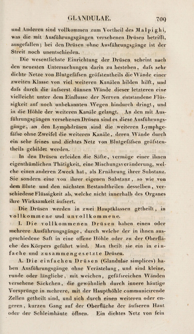 700 und Anderen sind vollkommen zum Vortheil des Malpighi, was die mit Ausführungsgängen versehenen Drüsen betrifft, ausgefallen; bei den Drüsen ohne Ausführungsgänge ist der Streit noch unentschieden. Die wesentlichste Einrichtung der Drüsen scheint nach den neuesten Untersuchungen darin zu bestehen, dafs sehr dichte Netze von Blutgefäfsen gröfstentheils die VYände einer zweiten Klasse von viel weiteren Kanälen bilden hilft, und dafs durch die äufserst dünnen Wände dieser letzteren eine vielleicht unter dem Einflüsse der Nerven entstandene Flüs¬ sigkeit auf noch unbekannten Wegen hindurch dringt, und in die Höhle der weiteren Kanäle gelangt. An den mit Aus- lührungsgängen versehenen Drüsen sind es diese Ausführungs¬ gänge , an den Lymphdrüsen sind die weiteren Lymphge- fäfse ohne Zwreifel die weiteren Kanäle, deren Wände durch ein sehr feines und dichtes Netz von Blutgefäfsen gröfsten- theils gebildet werden. ln den Drüsen erleiden die Säfte, vermöge einer ihnen eigenthümlichen Thätigkeit, eine Mischungsveränderung, wel¬ che einen anderen Zweck hat, als Ernährung ihrer Substanz. Sie sondern eine von ihrer eigenen Substanz , so wie von dem Blute und den nächsten Bestandteilen desselben, ver¬ schiedene Flüssigkeit ab, welche nicht innerhalb des Organes ihre Wirksamkeit äufsert. Die Drüsen werden in zwei Hauptklassen gßtheilt, in vollkommene und unvollkommene. I. Die vollkommenen Drüsen haben einen oder mehrere Ausführungsgänge, durch wrelche der in ihnen aus¬ geschiedene Saft in eine offene Höhle oder zu der Oberflä¬ che des Körpers geführt wird. Man theilt sie ein in ein¬ fache und zusammengesetzte Drüsen. A. Die einfachen Drüsen (Glandulae simplices) ha¬ ben Ausführungsgänge ohne Verästelung , und sind kleine, runde oder längliche, mit weichen, gefäfsreichen Wänden versehene Säckchen, die gewöhnlich durch innere häutige Vorsprünge in mehrere, mit der Haupthöhle communicirende Zellen getheilt sind, und $ich dnrch einen weiteren oder en¬ geren , kurzen Gang auf der Oberfläche der äufseren Haut oder der Schleimhäute öffnen. Ein dichtes Netz von fein