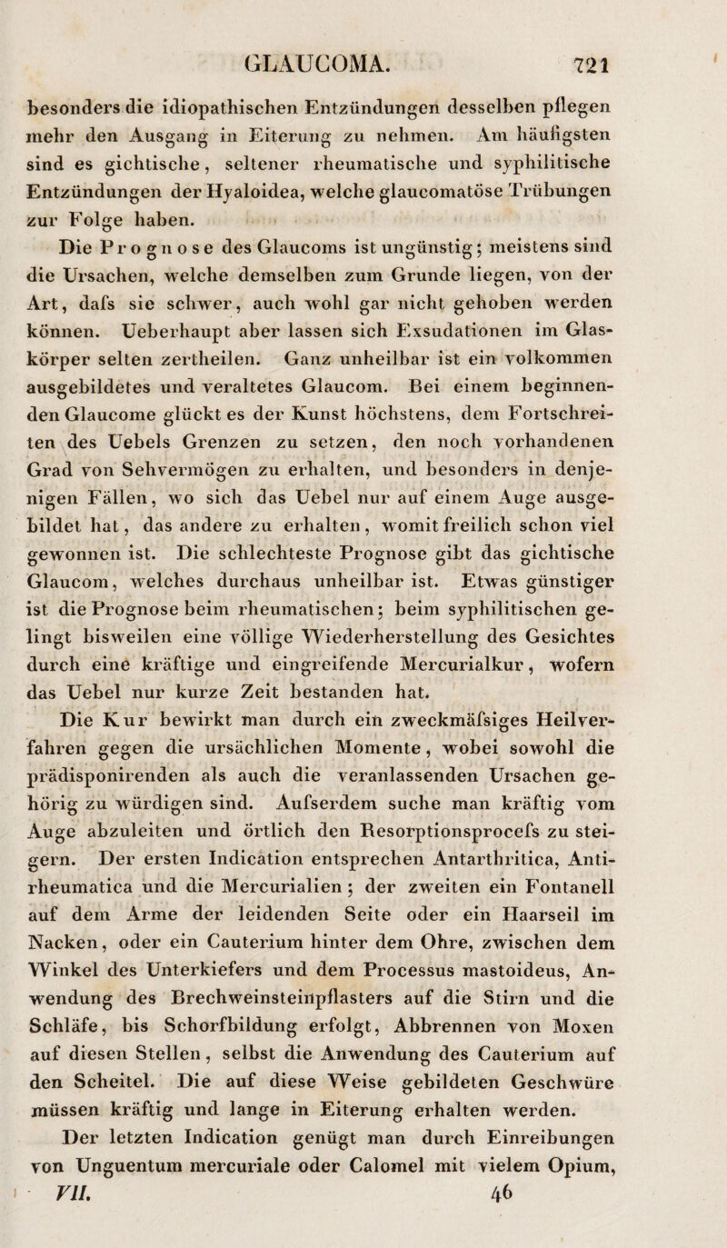 besonders die idiopathischen Entzündungen desselben pflegen inehr den Ausgang in Eiterung zu nehmen. Am häufigsten sind es gichtische, seltener rheumatische und syphilitische Entzündungen der Hyaloidea, welche glaucomatöse Trübungen zur Folge haben. Die Prognose des Glaucoms ist ungünstig; meistens sind die Ursachen, welche demselben zum Grunde liegen, von der Art, dafs sie schwer, auch wohl gar nicht gehoben werden können. Ueberhaupt aber lassen sich Exsudationen im Glas¬ körper selten zertheilen. Ganz unheilbar ist ein yolkommen ausgebildetes und veraltetes Glaucom. Bei einem beginnen¬ den Glaucome glückt es der Kunst höchstens, dem Fortschrei¬ ten des Uebels Grenzen zu setzen, den noch vorhandenen Grad von Sehvermögen zu erhalten, und besonders in denje¬ nigen Fällen, wo sich das Uebel nur auf einem Auge ausge¬ bildet hat, das andere zu erhalten, womit freilich schon viel gewonnen ist. Die schlechteste Prognose gibt das gichtische Glaucom, welches durchaus unheilbar ist. Etwas günstiger ist die Prognose beim rheumatischen; beim syphilitischen ge¬ lingt bisweilen eine völlige Wiederherstellung des Gesichtes durch eine kräftige und eingreifende Mercurialkur, wofern das Uebel nur kurze Zeit bestanden hat. Die Kur bewirkt man durch ein zweckmäfsiges Heilver¬ fahren gegen die ursächlichen Momente, wobei sowohl die prädisponirenden als auch die veranlassenden Ursachen ge¬ hörig zu würdigen sind. Aufserdem suche man kräftig vom Auge abzuleiten und örtlich den Resorptionsprocefs zu stei¬ gern. Der ersten Indication entsprechen Antarthritica, Anti- rheumatica und die Mercurialien 5 der zweiten ein Fontanell auf dem Arme der leidenden Seite oder ein Haarseil im Nacken, oder ein Cauterium hinter dem Ohre, zwischen dem Winkel des Unterkiefers und dem Processus mastoideus, An¬ wendung des Brechweinsteinpflasters auf die Stirn und die Schläfe, bis Schorfbiidung erfolgt, Abbrennen von Moxen auf diesen Stellen, selbst die Anwendung des Cauterium auf den Scheitel. Die auf diese Weise gebildeten Geschwüre müssen kräftig und lange in Eiterung erhalten werden. Der letzten Indication genügt man durch Einreibungen von Unguentum mercuriale oder Calomel mit vielem Opium, VII. 46