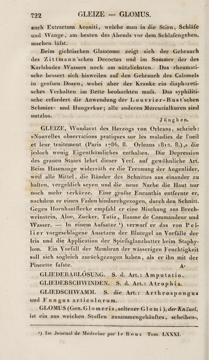 GLEIZE — GLOMUS. auch Extractum Aconiti, weiche man in die Stirn, Schläfe und Wange, am besten des Abends vor dem Schlafengehen, machen läfst. Beim gichtischen Glaucome zeigt sich der Gebrauch des Z i t tman n ’schen Decoctes und im Sommer der des Karlsbader Wassers noch am nützlichsten. Das rheumati¬ sche bessert sich bisweilen auf den Gebrauch des Calomels in grofsen Dosen, wobei aber der Kranke ein diaphoreti¬ sches Verhalten im Bette beobachten mufs. Das syphiliti¬ sche erfordert die Anwendung der Louvrier-Rust’schen Schmier- und Hungerkur; alle anderen Mercurialkuren sind nutzlos. J ü n g k e n. GLEIZE, Wundarzt des Herzogs von Orleans, schrieb: »Nouvelles observations pratiques sur les maladies de l’oeil et leur traitement (Paris 1786. 8. Orleans 1812. 8.),« die jedoch wenig Eigentümliches enthalten. Die Depression des grauen Staars lehrt dieser Verf. auf gewöhnliche Art. Beim Hasenauge widerräth er die Trennung der Augenlider, weil alle Mittel, die Ränder des Schnittes aus einander zu halten, vergeblich seyen und die neue Narbe die Haut nur noch mehr verkürze. Eine grofse Encanthis entfernte er, nachdem er einen Faden hindurchgezogen, durch den Schnitt. Gegen Hornhautflecke empfahl er eine Mischung aus Brech¬ weinstein, Aloe, Zucker, Tutia, Baume de Commandeur und Wasser. — In einem Aufsatze *) verwarf er das von P e 1- lier vorgeschlagene Ansetzen der Blutegel an Vorfälle der Iris und die Application der Spiefsglanzbutter beim Staphy- lom. Ein Vorfall der Membran der wässerigen Feuchtigkeit soll sich sogleich zurückgezogen haben, als er ihn mit der Pincette fafste. a* GLIEDERABLÖSUNG. S. d. Art.: Amputatio. GLIEDERSCHWINDEN. S. d. Art.: Atroph i a. GLIEDSCHWAMM. S. die Art.: Artlir osp ongus und Fungus articulorum. GLOMU S (Gen. GI o m e r i s, seltener Glomi), der Knäuel, ist ein aus weichen Stollen zusammengehäuftes, scheiben-, *) Im Journal de Merkeine par le Roux Tom. LXXXI.
