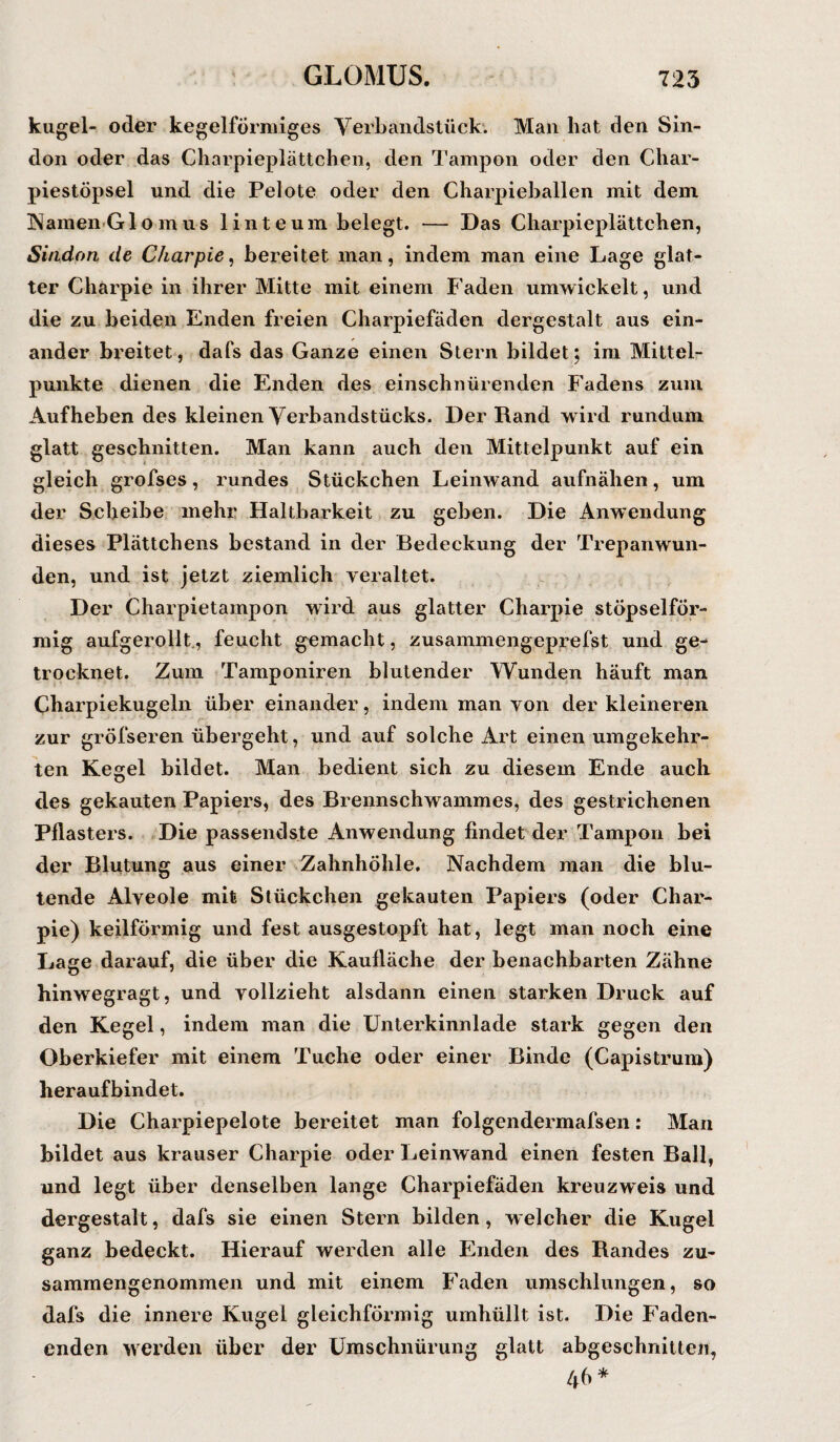 kugel- oder kegelförmiges Verbandstück'. Man hat den Sin- don oder das Charpieplättchen, den Tampon oder den Char- piestöpsel und die Pelote oder den Charpieballen mit dem Namen Gl o m us 1 inte um belegt. — Das Charpieplättchen, Sindon de Charpie, bereitet man, indem man eine Lage glat¬ ter Charpie in ihrer Mitte mit einem Faden umwickelt, und die zu beiden Enden freien Charpiefäden dergestalt aus ein¬ ander breitet, dafs das Ganze einen Stern bildet; im Mittel¬ punkte dienen die Enden des einschnürenden Fadens zum Aufheben des kleinen Yerbandstücks. Der Rand wird rundum glatt geschnitten. Man kann auch den Mittelpunkt auf ein gleich grofses, rundes Stückchen Leinwand aufnähen, um der Scheibe mehr Haltbarkeit zu geben. Die Anwendung dieses Plättchens bestand in der Bedeckung der Trepanwun- den, und ist jetzt ziemlich veraltet. Der Charpietainpon wird aus glatter Charpie stöpselför¬ mig aufgerollt, feucht gemacht, zusammengeprefst und ge¬ trocknet. Zum Tamponiren blutender Wunden häuft man Charpiekugeln über einander, indem man von der kleineren zur gröfseren übergeht, und auf solche Art einen umgekehr¬ ten Kegel bildet. Man bedient sich zu diesem Ende auch des gekauten Papiers, des Brennschwammes, des gestrichenen Pflasters. Die passendste Anwendung findet der Tampon bei der Blutung aus einer Zahnhöhle. Nachdem man die blu¬ tende Alveole mit Stückchen gekauten Papiers (oder Char¬ pie) keilförmig und fest ausgestopft hat, legt man noch eine Lage darauf, die über die Kaulläche der benachbarten Zähne hinwegragt, und vollzieht alsdann einen starken Druck auf den Kegel, indem man die Unterkinnlade stark gegen den Oberkiefer mit einem Tuche oder einer Binde (Capistrum) heraufbindet. Die Charpiepelote bereitet man folgendermafsen: Man bildet aus krauser Charpie oder Leinwand einen festen Ball, und legt über denselben lange Charpiefäden kreuzweis und dergestalt, dafs sie einen Stern bilden, welcher die Kugel ganz bedeckt. Hierauf werden alle Enden des Randes zu¬ sammengenommen und mit einem Faden umschlungen, so dafs die innere Kugel gleichförmig umhüllt ist. Die Faden¬ enden werden über der Umschnürung glatt abgeschnitten, 46 *