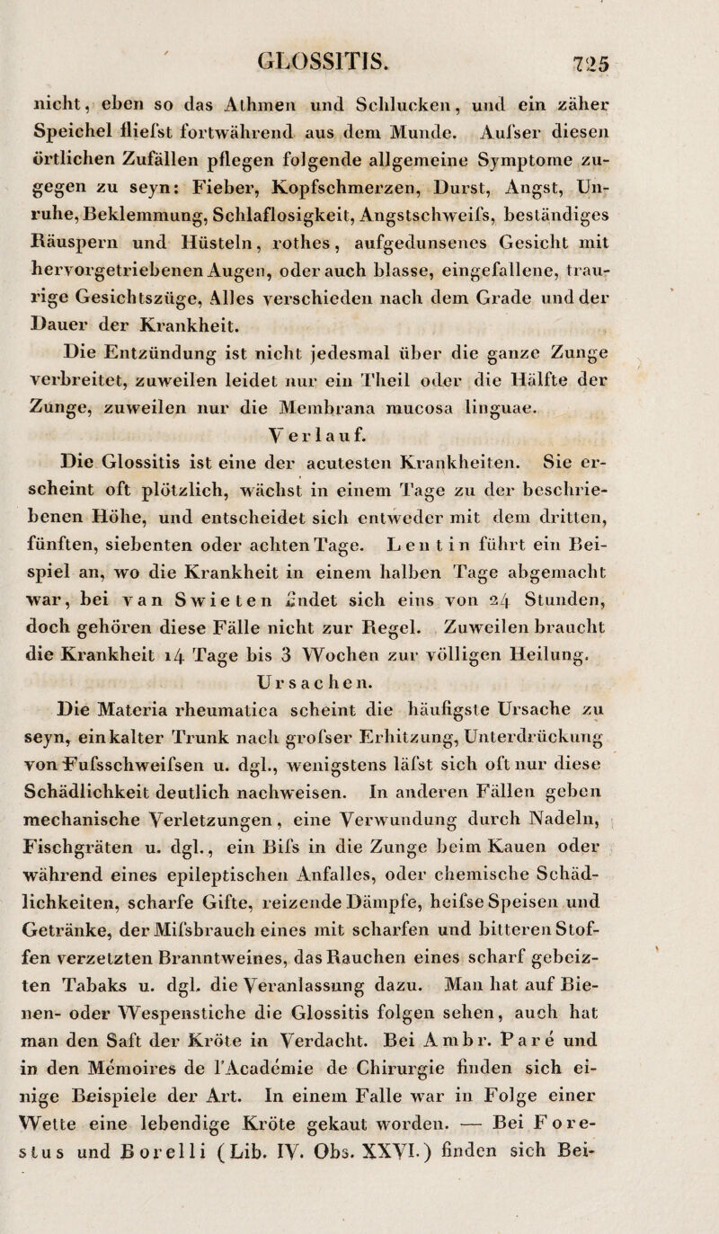 nicht, eben so das Athmen und Schlucken, und ein zäher Speichel fliefst fortwährend aus dem Munde. Aufs er diesen örtlichen Zufällen pflegen folgende allgemeine Symptome zu¬ gegen zu seyn: Fieber, Kopfschmerzen, Durst, Angst, Un¬ ruhe, Beklemmung, Schlaflosigkeit, Angstschweifs, beständiges Räuspern und Hüsteln, rothes, aufgedunsenes Gesicht mit hervorgetriebenen Augen, oderauch blasse, eingefallene, trau¬ rige Gesichtszüge, Alles verschieden nach dem Grade und der Dauer der Krankheit. Die Entzündung ist nicht jedesmal über die ganze Zunge verbreitet, zuweilen leidet nur ein Theil oder die Hälfte der Zunge, zuweilen nur die Membrana mucosa Linguae. V erlauf. Die Glossitis ist eine der acutesten Krankheiten. Sie er¬ scheint oft plötzlich, wächst in einem Tage zu der beschrie¬ benen Höhe, und entscheidet sich entweder mit dem dritten, fünften, siebenten oder achten Tage. Leu t in führt ein Bei¬ spiel an, wo die Krankheit in einem halben Tage abgemacht war, bei van Swieten findet sich eins von ezf Stunden, doch gehören diese Fälle nicht zur Regel. Zuweilen braucht die Krankheit 14 Tage bis 3 Wochen zur völligen Heilung. Ursachen. Die Materia rheumatica scheint die häufigste Ursache zu seyn, ein kalter Trunk nach grofser Erhitzung, Unterdrückung von Fufsschweifsen u. dgl., wenigstens läfst sich oft nur diese Schädlichkeit deutlich nachweisen. In anderen Fällen geben mechanische Verletzungen, eine Verwundung durch Nadeln, Fischgräten u. dgl., ein Bifs in die Zunge beim Kauen oder während eines epileptischen Anfalles, oder chemische Schäd¬ lichkeiten, scharfe Gifte, reizende Dämpfe, heifse Speisen und Getränke, der Mifsbrauch eines mit scharfen und bitteren Stof¬ fen verzetzten Branntweines, das Rauchen eines scharf gebeiz¬ ten Tabaks u. dgl. die Veranlassung dazu. Man hat auf Bie¬ nen- oder Wespenstiche die Glossitis folgen sehen, auch hat man den Saft der Kröte in Verdacht. Bei Ambr. Pa re und in den Memoire« de fAcademie de Chirurgie finden sich ei¬ nige Beispiele der Art. In einem Falle war in Folge einer Wette eine lebendige Kröte gekaut worden. — Bei Fore- sius und Borelli (Lib. IV* Obs. XXVI-) finden sich Bei-