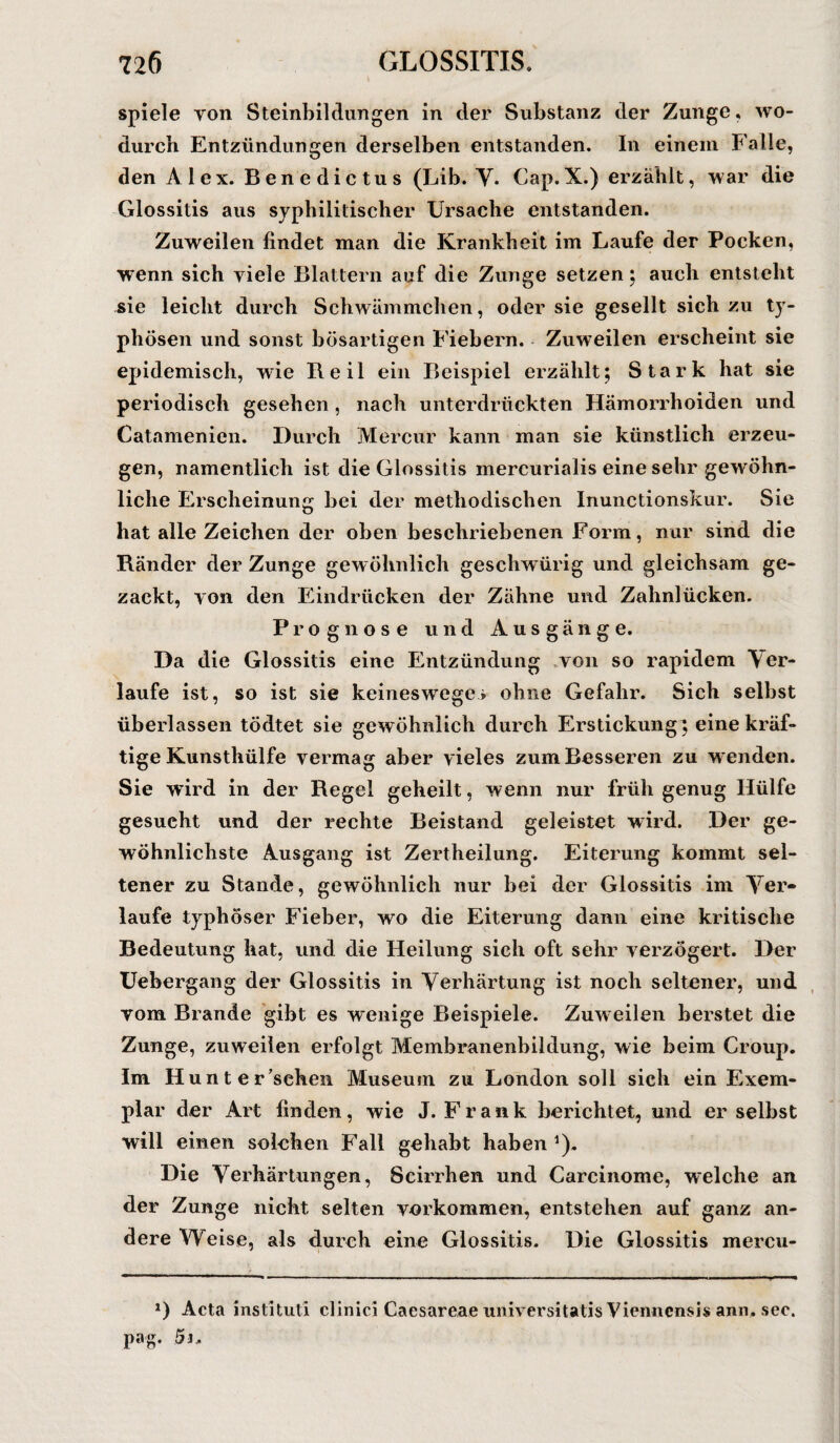spiele yon Steinbildungen in der Substanz der Zunge, wo¬ durch Entzündungen derselben entstanden. In einein Falle, den Alex. Benedictus (Lib. V. Cap.X.) erzählt, war die Glossitis aus syphilitischer Ursache entstanden. Zuweilen findet man die Krankheit im Laufe der Pocken, wenn sich viele Blattern auf die Zunge setzen: auch entsteht sie leicht durch Schwämmchen, oder sie gesellt sich zu ty¬ phösen und sonst bösartigen Fiebern. Zuweilen erscheint sie epidemisch, wie Reil ein Beispiel erzählt; Stark hat sie periodisch gesehen , nach unterdrückten Hämorrhoiden und Catamenien. Durch Mercur kann man sie künstlich erzeu¬ gen, namentlich ist die Glossitis mercurialis eine sehr gewöhn¬ liche Erscheinung bei der methodischen Inunctionskur. Sie hat alle Zeichen der oben beschriebenen Form, nur sind die Ränder der Zunge gewöhnlich geschwürig und gleichsam ge¬ zackt, yon den Eindrücken der Zähne und Zahnlücken. Prognose und Ausgänge. Da die Glossitis eine Entzündung yon so rapidem Ver¬ laufe ist, so ist sie keineswegs ohne Gefahr. Sich selbst überlassen tödtet sie gewöhnlich durch Erstickung] eine kräf¬ tige Kunsthülfe vermag aber vieles zum Besseren zu wenden. Sie wird in der Regel geheilt, wenn nur früh genug Hülfe gesucht und der rechte Beistand geleistet wird. Der ge¬ wöhnlichste Ausgang ist Zertheilung. Eiterung kommt sel¬ tener zu Stande, gewöhnlich nur bei der Glossitis im Ver¬ laufe typhöser Fieber, wo die Eiterung dann eine kritische Bedeutung hat, und die Heilung sich oft sehr verzögert. Der Uebergang der Glossitis in Verhärtung ist noch seltener, und vom Brande gibt es wenige Beispiele. Zuweilen berstet die Zunge, zuweilen erfolgt Membranenbildung, wie beim Croup. Im Hunter’schen Museum zu London soll sich ein Exem¬ plar der Art finden, wie J. Frank berichtet, und er selbst will einen solchen Fall gehabt haben 1). Die Verhärtungen, Scirrhen und Carcinome, welche an der Zunge nicht selten Vorkommen, entstehen auf ganz an¬ dere Weise, als durch eine Glossitis. Die Glossitis mercu- *) Acta mstituti clinici Cacsareae universitatis Viennensis ann, sec. pag. 5j„