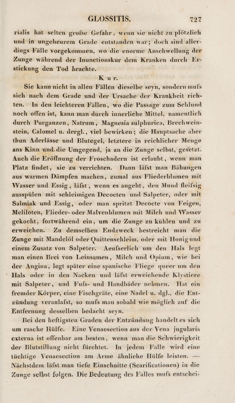 rialis hat selten grofse Gefahr, wenn sie nicht zu plötzlich, lind in ungeheurem Grade entstanden war; doch sind aller¬ dings Falle vorgekommen, wo die enorme Anschwellung der Zunge während der Inunctionskur dem Kranken durch Er¬ stickung den Tod brachte. K u r. Sie kann nicht in allen Fällen dieselbe seyn, sondern mufs sich nach dem Grade und der Ursache der Krankheit rich¬ ten. In den leichteren Fällen, wo die Passage zum Schlund noch offen ist, kann man durch innerliche Mittel, namentlich durch Purganzen, Natrum, Magnesia sülphurica, Brecliwein- stein, Calomel u. dergl., viel bewirken; die Hauptsache aber thun Aderlässe und Blutegel, letztere in reichlicher Menge ans Kinn und die Umgegend, ja an die Zunge selbst, gesetzt. Auch die Eröffnung der Froschadern ist erlaubt, wenn man Platz findet, sie zu verrichten. Dann läfst man Bähungen aus warmen Dämpfen machen, zumal aus Fliederblumen mit Wasser und Essig, läfst, wenn es angeht, den Mund fleifsig ausspülen mit schleimigen Decocten und Salpeter, oder mit Salmiak und Essig, oder man spritzt Decocte von Feigen, Meliloten, Flieder-oder Malvenblumen mit Milch und Wasser gekocht, fortwährend ein, um die Zunge zu kühlen und zu erweichen. Zu demselben Endzweck bestreicht man die Zunge mit Mandelöl oder Quittenschleim, oder mit Honig und einem Zusatz von Salpeter. Aeufserlich um den Hals legt man einen Brei von Leinsamen, Milch und Opium, wie bei der Angina, legt später eine spanische Fliege queer um den Hals oder in den Nacken und läfst erweichende Klystiere mit Salpeter, und Fufs- und Handbäder nehmen. Hat ein fremder Körper, eine Fischgräte, eine Nadel u. dgl., die Ent¬ zündung veranlafst, so mufs man sobald wie möglich auf die Entfernung desselben bedacht seyn. Bei den heftigsten Graden der Entzündung handelt es sich um rasche Hülfe. Eine Venaesection ans der Vena jugularis externa ist offenbar am besten, wenn man die Schwierigkeit der Blutstillung nicht fürchtet. In jedem Falle wird eine tüchtige Venaesection am Arme ähnliche Hülfe leisten. —- Nächstdem läfst man tiefe Einschnitte (Scarificationen) in die Zunge selbst folgen. Die Bedeutung des Falles mufs entschei-