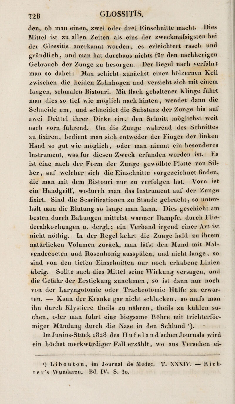 72« den, ob man einen, zwei oder drei Einschnitte macht. Dies Mittel ist zu allen Zeiten als eins der zweckmäßigsten bei der Glossitis anerkannt worden, es erleichtert rasch und gründlich, und man hat durchaus nichts für den nachherigen Gebrauch der Zunge zu besorgen. Der Regel nach verfährt man so dabei: Man schiebt zunächst einen hölzernen Keil zwischen die beiden Zahnbogen und versieht sich mit einem langen, schmalen Bistouri. Mit llach gehaltener Klinge führt man dies so tief wie möglich nach hinten, wendet dann die Schneide um, und schneidet die Substanz der Zunge bis auf zwei Drittel ihrer Dicke ein, den Schnitt möglichst weit nach vorn führend. Um die Zunge während des Schnittes zu fixiren, bedient man sich entweder der Finger der linken Hand so gut wie möglich, oder man nimmt ein besonderes Instrument, was für diesen Zweck erfunden worden ist. Es ist eine nach der Form der Zunge gewölbte Platte von Sil¬ ber, auf welcher sich die Einschnitte vorgezeichnet finden, die man mit dem Bistouri nur zu verfolgen hat. Yorn ist ein Handgriff, wodurch man das Instrument auf der Zunge fixirt. Sind die Scarifieationen zu Stande gebracht, so unter¬ hält man die Blutung so lange man kann. Dies geschieht am besten durch Bähungen mittelst warmer Dämpfe, durch Flie¬ derabkochungen u. dergl.j ein Verband irgend einer Art ist nicht nöthig. In der Regel kehrt die Zunge bald zu ihrem natürlichen Volumen zurück, man läl'st den Mund mit Mal¬ vendecocten und Rosenhonig ausspülen, und nicht lange, so sind von den tiefen Einschnitten nur noch erhabene Linien übrig. Sollte auch dies Mittel seine Wirkung versagen, und die Gefahr der Erstickung zunehmen , so ist dann nur noch von der Laryngotomie oder Tracheotomie Hülfe zu erwar¬ ten. — Kann der Kranke gar nicht schlucken , so mufs man ihn durch Klystiere theils zu nähren , theils zu kühlen su¬ chen, oder man führt eine biegsame Röhre mit trichterför¬ miger Mündung durch die Nase in den Schlund 1). Im Junius-Stück 1828 des Huf el an d'sehen Journals wird ein höchst merkwürdiger Fall erzählt, wo aus Versehen ei- *) Libouton, im Journal de Medec. T. XXXIV. — R feil¬ te r's YVundarzn, Bd. IV. S. 3o,