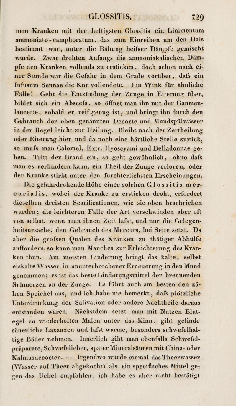nem Kranken mit der heftigsten Glossitis ein Linimentum ammoniato - camphoratum, das zum Einreiben um den Hals bestimmt war, unter die Bähung heifser Dämpfe gemischt wurde. Zwar drohten Anfangs die ammoniakalischen Däm¬ pfe den Kranken vollends zu ersticken, doch schon nach ei¬ ner Stunde war die Gefahr in dem Grade vorüber, dafs ein Infusum Sennae die Kur vollendete. Ein Wink für ähnliche Fälle! Geht die Entzündung der Zunge in Eiterung über, bildet sich ein Abscefs, so öffnet man ihn mit der Gaumen- laneette, sobald er reif genug ist, und bringt ihn durch den Gebrauch der oben genannten Decocte und Mundspülwässer in der Regel leicht zur Heilung. Bleibt nach der Zertheilung oder Eiterung hier und da noch eine härtliche Stelle zurück, so mufs man Calomel, Extr. Hyoscyami und Belladonnae ge¬ ben. Tritt der Brand ein, so geht gewöhnlich, ohne dafs man es verhindern kann, ein Theil der Zunge verloren, oder der Kranke stirbt unter den fürchterlichsten Erscheinungen. Die gefahrdrohende Höhe einer solchen Glossitis mer- curialis, wobei der Kranke zu ersticken droht, erfordert dieselben dreisten Scarificationen, wie sie oben beschrieben wurden; die leichteren Fälle der Art verschwinden aber oft von selbst, wenn man ihnen Zeit läfst, und nur die Gelegen¬ heitsursache, den Gebrauch des Mercurs, bei Seite setzt. Da aber die grofsen Qualen des Kranken zu thätiger Abhülfe auff ordern, so kann man Manches zur Erleichterung des Kran¬ ken thun. Am meisten Linderung bringt das kalte, selbst eiskalte Wasser, in ununterbrochener Erneuerung in den Mund genommen; es ist das beste Linderungsmittel der brennenden Schmerzen an der Zunge. Es führt auch am besten den zä¬ hen Speichel aus, und ich habe nie bemerkt, dafs plötzliche Unterdrückung der Salivation oder andere Nachtheile daraus entstanden wären. Nächstdem setzt man mit Nutzen Blut¬ egel zu wiederholten Malen unter das Kinn, gibt gelinde säuerliche Laxanzen und läfst warme, besonders schwefelhal¬ tige Bäder nehmen. Innerlich gibt man ebenfalls Schwefel¬ präparate, Schwefelleber, später Mineralsäuren mit China- oder Kalmusdecocten. — Irgendwo wurde einmal das Theerwasser (Wasser auf Theer abgekocht) als ein specifisches Mittel ge¬ gen das Uebel empfohlen , ich habe es aber nicht bestätigt