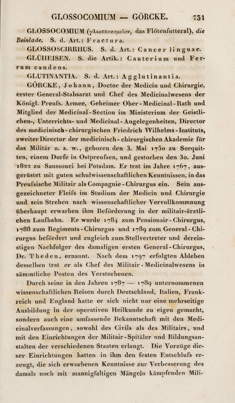 GLOSSOCOMIUM (yXcocffoxo/ieioVj (las Flötenfutterat), die Beinlade. S. d. Art.: Fractura. GLOSSOSCIRRHUS. S. d. Art.: Cancer linguae. GLÜHEISEN. S. die Artik.: Cauterium und Fer¬ rum cand e ns. GLUTINANTIA. S. d. Art.: Agglutinantia. GÖRCKE, Johann, Doctor der Medicin und Chirurgie, erster General-Stabsarzt und Chef des Medicinalwesens der König!. Preufs. Armee, Geheimer Ober-Medicinal-Rath und Mitglied der Medicinal-Section im Ministerium der Geistli¬ chen-, Unterrichts- und Medicinal-Angelegenheiten, Director des medicinisch-chirurgischen Friedrich Wilhelms-Instituts, zweiter Director der medicinisch-chirurgischen Akademie für das Militär u. s. w., geboren den 3. Mai ij5o zu Sorquit- ten, einem Dorfe in Ostpreufsen, und gestorben den 3o. Juni 1822 zu Sanssouci bei Potsdam. Er trat im Jahre 1767, aus¬ gerüstet mit guten schulwissenschaftlichen Kenntnissen, in das Preufsische Militair als Compagnie-Chirurgus ein. Sein aus¬ gezeichneter Fleifs im Studium der Medicin und Chirurgie und sein Streben nach wissenschaftlicher Vervollkommnung überhaupt erwarben ihm Beförderung in der militair-ärztli- chen Laufbahn. Er wurde 1784 zum Pensionair - Chirurgus, 1788 zum Regiments - Chirurgus und 1789 zum General-Chi¬ rurgus befördert und zugleich zum Stellvertreter und derein- stigen Nachfolger des damaligen ersten General - Chirurgus, Dr. The den, ernannt. Nach dem 1797 erfolgten Ableben desselben trat er als Chef des Militair - Medicinalwesens in sämmtliche Posten des Verstorbenen. Durch seine in den Jahren 1787 — 1789 unternommenen wissenschaftlichen Reisen durch Deutschland, Italien, Frank¬ reich und England hatte er sich nicht nur eine mehrseitige Ausbildung in der operativen Heilkunde zu eigen gemacht, sondern auch eine umfassende Bekanntschaft mit den Medi- cinalverfassungen, sowohl des Civils als des Militairs, und mit den Einrichtungen der Militair-Spitäler nnd Bildungsan¬ stalten der verschiedenen Staaten erlangt. Die Vorzüge die¬ ser Einrichtungen hatten in ihm den festen Entschlufs er¬ zeugt, die sich erworbenen Kenntnisse zur Verbesserung des damals noch mit mannigfaltigen Mängeln kämpfenden Mili-