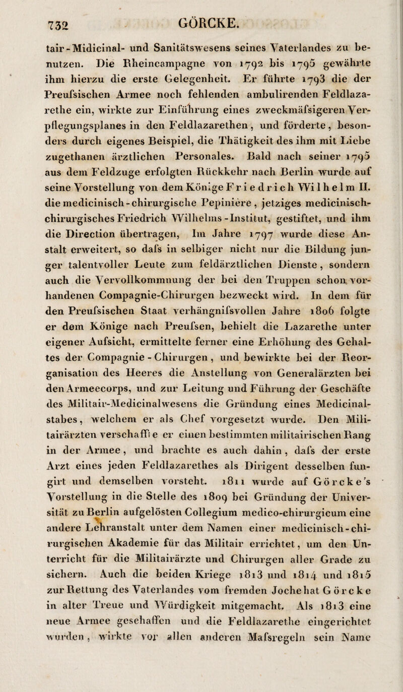 GÖRCKE. tair-Midicinal- und Sanitätswesens seines Vaterlandes zu be¬ nutzen. Die Rheincampagne von 1792 bis 1796 gewährte ihm hierzu die erste Gelegenheit. Er führte 1793 die der Preufsischen Armee noch fehlenden ambulirenden Feldlaza- rethe ein, wirkte zur Einführung eines zweckmäfsigeren Ver- pllegungsplanes in den Feldlazarethen, und förderte, beson¬ ders durch eigenes Beispiel, die Thätigkeit des ihm mit Liebe zugethanen ärztlichen Personales. Bald nach seiner 1795 aus dem Feldzuge erfolgten Rückkehr nach Berlin wurde auf seine Vorstellung von dem Könige Friedrich Wi 1 h e 1 m II. die medicinisch-chirurgische Pepiniere , jetziges medicinisch- cliirurgisches Friedrich Wilhelms-Institut, gestiftet, und ihm die Direction übertragen, Im Jahre 1797 wurde diese An¬ stalt erweitert, so dafs in selbiger nicht nur die Bildung jun¬ ger talentvoller Leute zum feldärztlichen Dienste , sondern auch die Vervollkommnung der bei den Truppen schon vor¬ handenen Compagnie-Chirurgen bezweckt wird. In dem für den Preufsischen Staat verhängnifsvollen Jahre 1806 folgte er dem Könige nach Preufsen, behielt die Lazarethe unter eigener Aufsicht, ermittelte ferner eine Erhöhung des Gehal¬ tes der Compagnie - Chirurgen , und bewirkte bei der Reor¬ ganisation des Heeres die Anstellung von Generalärzten bei den Armeecorps, und zur Leitung und Führung der Geschäfte des Militair-Medicinalwesens die Gründung eines Medicinal- stabes, welchem er als Chef vorgesetzt wurde. Den Mili- tairärzten verschaff! e er einen bestimmten militairischen Rang in der Armee , und brachte es auch dahin , dafs der erste Arzt eines jeden Feldlazarethes als Dirigent desselben fun- girt und demselben vorsteht. 1811 wurde auf Görcke's Vorstellung in die Stelle des 1809 bei Gründung der Univer¬ sität zu Berlin aufgelösten Collegium medico-chirurgicum eine andere Lehranstalt unter dem Namen einer medicinisch-chi¬ rurgischen Akademie für das Militair errichtet, um den Un¬ terricht für die Militairärzte und Chirurgen aller Grade zu sichern. Auch die beiden Kriege 1813 und 1814 und 1815 zur Rettung des Vaterlandes vom fremden Joche hat G örc ke in alter Treue und Würdigkeit mitgemacht. Als 1813 eine neue Armee geschaffen und die Feldlazarethe eingerichtet wurden, wirkte vor allen anderen Mafsregeln sein Name