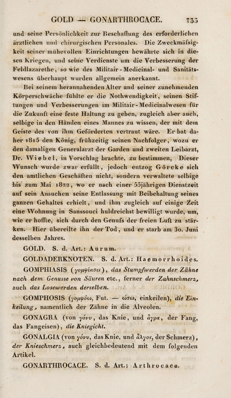 und seine Persönlichkeit zur Beschaffung des erforderlichen ärztlichen und chirurgischen Personales. Die Zweckmäfsig- keit seiner mühevollen Einrichtungen bewährte sich in die¬ sen Kriegen, und seine Verdienste um die Verbesserung der Feldlazarethe, sowie des Miiitair - Medicinal- und Sanitäts¬ wesens überhaupt wurden allgemein anerkannt. Bei seinem herannahenden Alter und seiner zunehmenden Körperschwäche fühlte er die Nothwendigkeit, seinen Stif¬ tungen und Verbesserungen im Miiitair-Medicinalwesen für die Zukunft eine feste Haltung zu geben, zugleich aber auch, selbige in den Händen eines Mannes zu wissen, der mit dem Geiste des von ihm Geförderten vertraut wäre. Er bat da¬ her i8i5 den König, frühzeitig seinen Nachfolger, wozu er den damaligen Generalarzt der Garden und zweiten Leibarzt, Dr. Wie bei, in Vorschlag brachte, zu bestimmen, Dieser Wunsch wurde zwar erfüllt, jedoch entzog Görcke sich den amtlichen Geschäften nicht, sondern verwaltete selbige bis zum Mai 1822, wo er nach einer 55jährigen Dienstzeit auf sein Ansuchen seine Entlassung mit Beibehaltung seines ganzen Gehaltes erhielt, und ihm zugleich auf einige Zeit eine Wohnung in Sanssouci huldreichst bewilligt wurde, um, wie er hoffte, sich durch den Genufs der freien Luft zu stär¬ ken. Hier übereilte ihn der Tod, und er starb am 3o. Juni desselben Jahres. GOLD. S. d. Art.: Aurum. GOLDADERKNOTEN. S. d. Art.: Haemorrhoides. GOMPHIASIS (yo/j<pia<jis) , das Stumpf werden der Zähne nach dem Genüsse von Säuren etc., ferner der Zahnschmerz, auch das Losewerden derselben. GOMPHOS1S (yop<f>6o)j Fut. — cosco, einkeilen), die Ein¬ keilung * namentlich der Zähne in die Alveolen. GONAGRA (von yow, das Knie, und aypa, der Fang, das Fangeisen), die Kniegicht. GONALGIA (von yow, das Knie, und aTLyos, der Schmerz) , der Knieschmerz, auch gleichbedeutend mit dem folgenden Artikel. GONARTHROCACE. S. d. Art.: Arthrocace.