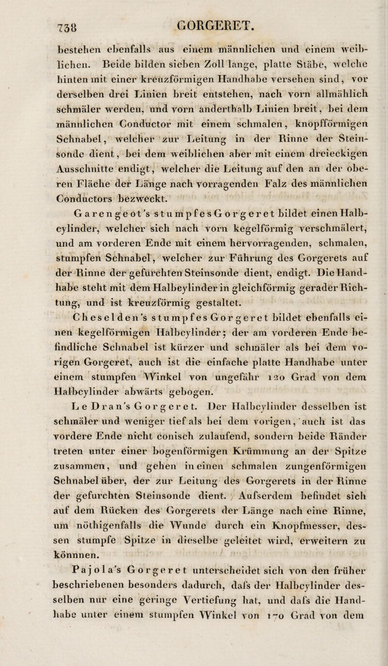 bestehen ebenfalls aus einem männlichen und einem weib¬ lichen. Beide bilden sieben Zoll lange, platte Stäbe, welche hinten mit einer kreuzförmigen Handhabe versehen sind, vor derselben drei Linien breit entstehen, nach vorn allmählich schmäler werden, und vorn anderthalb Linien breit, bei dem männlichen Conductor mit einem schmalen, knopfförmigen Schnabel, welcher zur Leitung in der Rinne der Stein¬ sonde dient, bei dem weiblichen aber mit einem dreieckigen Ausschnitte endigt, welcher die Leitung auf den an der obe¬ ren Fläche der Länge nach vorragenden Falz des männlichen Conductors bezweckt. Garengeot’s stumpfesGorgeret bildet einenHalb¬ cylinder, welcher sich nach vorn kegelförmig verschmälert, und am vorderen Ende mit einem hervorragenden, schmalen, stumpfen Schnabel, welcher zur Führung des Gorgerets auf der Rinne der gefurchten Steinsonde dient, endigt. Die Hand¬ habe steht mit demHalbcyiinder in gleichförmig gerader Rich¬ tung, und ist kreuzförmig gestaltet. Cheselden’s stumpfes Gorgeret bildet ebenfalls ei¬ nen kegelförmigen Halbcylinder 5 der am vorderen Ende be¬ findliche Schnabel ist kürzer und schmäler als bei dem vo¬ rigen Gorgeret, auch ist die einfache platte Handhabe unter einem stumpfen Winkel von ungefähr 120 Grad von dem Halbcylinder abwärts gebogen. Le Dran's Gorgeret. Der Halbcylinder desselben ist schmälerund weniger tief als bei dem vorigen, auch ist das vordere Ende nicht conisch zulaufend, sondern beide Ränder treten unter einer bogenförmigen Krümmung an der Spitze zusammen, und gehen in einen schmalen zungenförmigen Schnabel über, der zur Leitung des Gorgerets in der Rinne der gefurchten Steinsonde dient. Aufserdem befindet sich auf dem Rücken des Gorgerets der Länge nach eine Rinne, um nöthigenfalls die Wunde durch ein Knopfmesser, des¬ sen stumpfe Spitze in dieselbe geleitet wird, erweitern zu könnnen. Pajola’s Gorgeret unterscheidet sich von den früher beschriebenen besonders dadurch, dafs der Halbcylinder des¬ selben nur eine geringe Vertiefung hat, und dafs die Hand¬ habe unter einem stumpfen Winkel von 170 Grad von dem