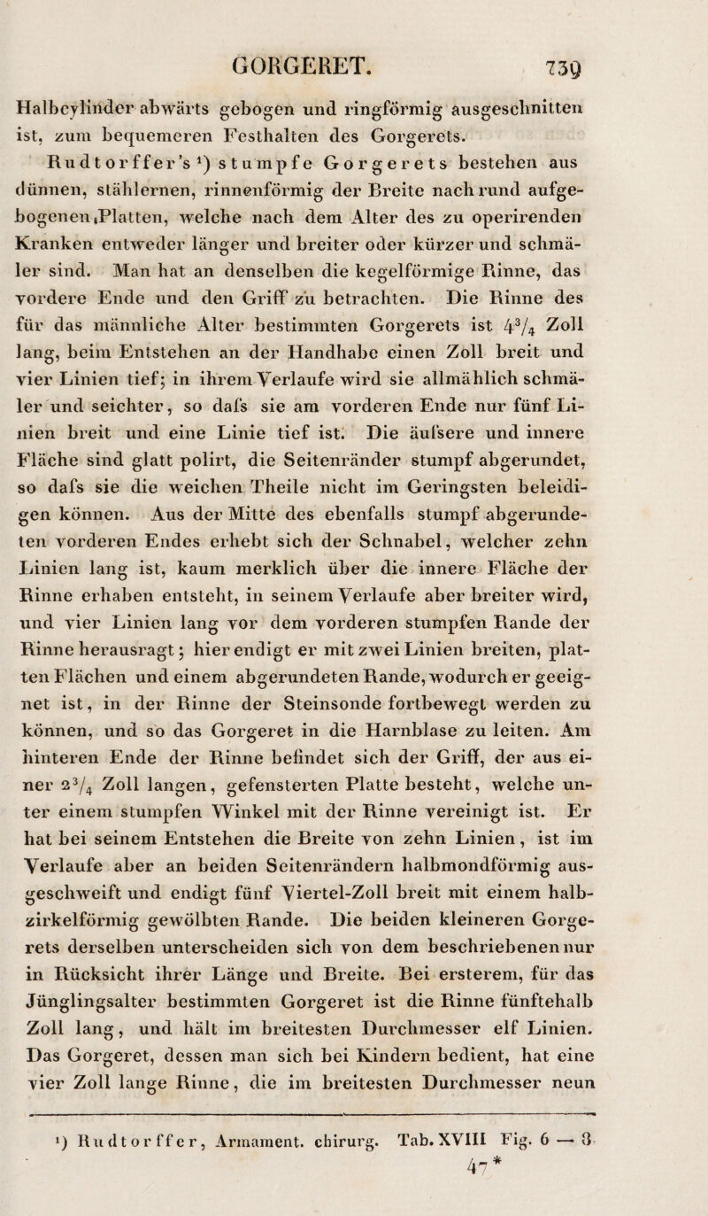 GORGERET. 7 39 Halbcylindcr abwärts gebogen und ringförmig ausgeschnitten ist, zum bequemeren Festhalten des Gorgerets. Rudtorffer’s stumpfe Gorgerets bestehen aus dünnen, stählernen, rinnenförmig der Breite nach rund aufge- bogeneiiiPlatten, welche nach dem Alter des zu operirenden Kranken entweder länger und breiter oder kürzer und schmä¬ ler sind. Man hat an denselben die kegelförmige Rinne, das ■vordere Ende und den Griff zu betrachten. Die Rinne des für das männliche Alter bestimmten Gorgerets ist 4V4 Zoll lang, beim Entstehen an der Handhabe einen Zoll breit und vier Linien tief; in ihrem Verlaufe wird sie allmählich schmä¬ ler und seichter, so dafs sie am vorderen Ende nur fünf Li¬ nien breit und eine Linie tief ist. Die äufsere und innere Fläche sind glatt polirt, die Seitenränder stumpf abgerundet, so dafs sie die weichen Theile nicht im Geringsten beleidi¬ gen können. Aus der Mitte des ebenfalls stumpf abgerunde¬ ten vorderen Endes erhebt sich der Schnabel, welcher zehn Linien lang ist, kaum merklich über die innere Fläche der Rinne erhaben entsteht, in seinem Verlaufe aber breiter wird, und vier Linien lang vor dem vorderen stumpfen Rande der Rinne herausragt; hier endigt er mit zwei Linien breiten, plat¬ ten Flächen und einem abgerundeten Rande, wodurch er geeig¬ net ist, in der Rinne der Steinsonde fortbewegt werden zu können, und so das Gorgeret in die Harnblase zu leiten. Am hinteren Ende der Rinne befindet sich der Griff, der aus ei- ner 23/4 Zoll langen, gefensterten Platte besteht, welche un¬ ter einem stumpfen Winkel mit der Rinne vereinigt ist. Er hat bei seinem Entstehen die Breite von zehn Linien, ist im Verlaufe aber an beiden Seitenrändern halbmondförmig aus¬ geschweift und endigt fünf Viertel-Zoll breit mit einem halb¬ zirkelförmig gewölbten Rande. Die beiden kleineren Gorge¬ rets derselben unterscheiden sich von dem beschriebenen nur in Rücksicht ihrer Länge und Breite. Bei ersterem, für das Jünglingsalter bestimmten Gorgeret ist die Rinne fünftehalb Zoll lang, und hält im breitesten Durchmesser elf Linien. Das Gorgeret, dessen man sich bei Kindern bedient, hat eine vier Zoll lange Rinne, die im breitesten Durchmesser neun *) Rudtorffer, Armament. chirurg. Tab. XVIII Fig. 6 — 8 4-7 *