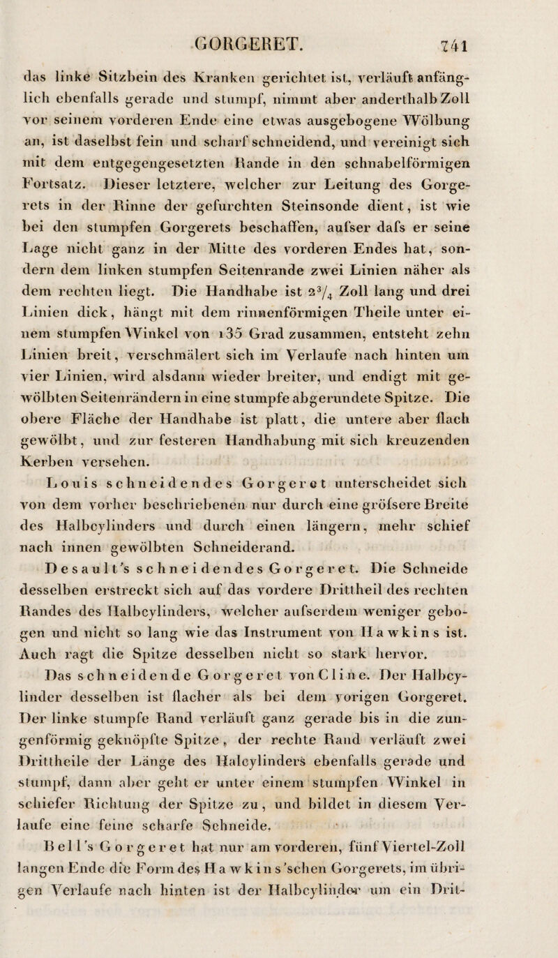 das linke Sitzbein des Kranken gerichtet ist, verläuft anfäng¬ lich ebenfalls gerade und stumpf, nimmt aber anderthalb Zoll vor seinem vorderen Ende eine etwas ausgebogene Wölbung an, ist daselbst fein und scharf schneidend, und vereinigt sich mit dem entgegengesetzten Rande in den schnabelförmigen Fortsatz. Dieser letztere, welcher zur Leitung des Gorge- rets in der Rinne der gefurchten Steinsonde dient, ist wie bei den stumpfen Gorgerets beschaffen, aufser dafs er seine Lage nicht ganz in der Mitte des vorderen Endes hat, son¬ dern dem linken stumpfen Seitenrande zwei Linien näher als dem rechten liegt. Die Handhabe ist 23/4 Zoll lang und drei Linien dick, hängt mit dem rinnenförmigen Theile unter ei¬ nem stumpfen Winkel von i35 Grad zusammen, entsteht zehn Linien breit, verschmälert sich im Verlaufe nach hinten um vier Linien, wird alsdann wieder breiter, und endigt mit ge¬ wölbten Seitenrändern in eine stumpfe abgerundete Spitze. Die obere Fläche der Handhabe ist platt, die untere aber flach gewölbt, und zur festeren Handhabung mit sich kreuzenden Kerben versehen. Louis schneidendes Gorgeret unterscheidet sieh von dem vorher beschriebenen nur durch eine gröfsere Breite des Halbcylinders und durch einen längern, mehr schief nach innen gewölbten Schneiderand. Desault's schneidendes Gorgeret. Die Schneide desselben erstreckt sich auf das vordere Drittheil des rechten Randes des Halbcylinders, welcher aufserdem weniger gebo¬ gen und nicht so lang wie das Instrument von Hawkins ist. Auch ragt die Spitze desselben nicht so stark hervor. Das schneidende Gorgeret von Clin e. Der Halbcy- linder desselben ist flacher als bei dem vorigen Gorgeret. Der linke stumpfe Rand verläuft ganz gerade bis in die zun¬ genförmig geknöpfte Spitze 9 der rechte Rand verläuft zwei Drittheile der Länge des Halcylinders ebenfalls gerade und stumpf, dann aber geht er unter einem stumpfen Winkel in schiefer Richtung der Spitze zu, und bildet in diesem Ver¬ laufe eine feine scharfe Schneide. Bell’s Gorgeret hat nur am vorderen, fünf Viertel-Zoll langen Ende die Form des Hawkins 'sehen Gorgerets, im übri¬ gen Verlaufe nach hinten ist der Halbcyliiider um ein Drit-